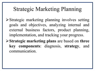 Strategic Marketing Planning
Strategic marketing planning involves setting
goals and objectives, analyzing internal and
external business factors, product planning,
implementation, and tracking your progress.
Strategic marketing plans are based on three
key components: diagnosis, strategy, and
communication.
 