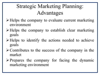 Strategic Marketing Planning:
Advantages
Helps the company to evaluate current marketing
environment
Helps the company to establish clear marketing
goals
Helps to identify the actions needed to achieve
goals
Contributes to the success of the company in the
market
Prepares the company for facing the dynamic
marketing environment
 