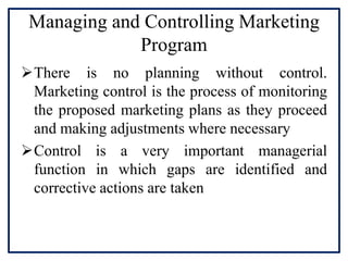 Managing and Controlling Marketing
Program
There is no planning without control.
Marketing control is the process of monitoring
the proposed marketing plans as they proceed
and making adjustments where necessary
Control is a very important managerial
function in which gaps are identified and
corrective actions are taken
 