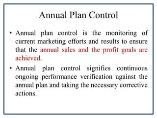 Annual Plan Control
• Annual plan control is the monitoring of
current marketing efforts and results to ensure
that the annual sales and the profit goals are
achieved.
• Annual plan control signifies continuous
ongoing performance verification against the
annual plan and taking the necessary corrective
actions.
 