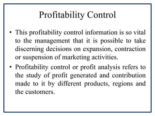 Profitability Control
• This profitability control information is so vital
to the management that it is possible to take
discerning decisions on expansion, contraction
or suspension of marketing activities.
• Profitability control or profit analysis refers to
the study of profit generated and contribution
made to it by different products, regions and
the customers.
 