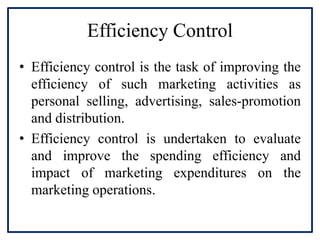 Efficiency Control
• Efficiency control is the task of improving the
efficiency of such marketing activities as
personal selling, advertising, sales-promotion
and distribution.
• Efficiency control is undertaken to evaluate
and improve the spending efficiency and
impact of marketing expenditures on the
marketing operations.
 
