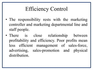 Efficiency Control
• The responsibility rests with the marketing
controller and marketing departmental line and
staff people.
• There is close relationship between
profitability and efficiency. Poor profits mean
less efficient management of sales-force,
advertising, sales-promotion and physical
distribution.
 