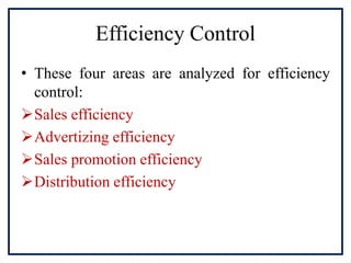 Efficiency Control
• These four areas are analyzed for efficiency
control:
Sales efficiency
Advertizing efficiency
Sales promotion efficiency
Distribution efficiency
 