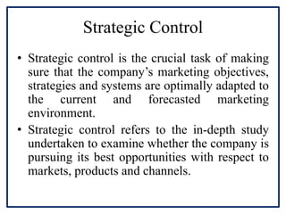 Strategic Control
• Strategic control is the crucial task of making
sure that the company’s marketing objectives,
strategies and systems are optimally adapted to
the current and forecasted marketing
environment.
• Strategic control refers to the in-depth study
undertaken to examine whether the company is
pursuing its best opportunities with respect to
markets, products and channels.
 