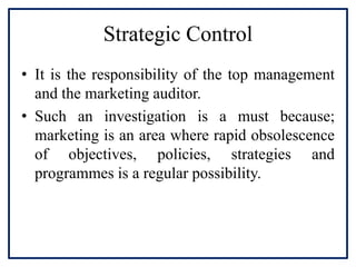 Strategic Control
• It is the responsibility of the top management
and the marketing auditor.
• Such an investigation is a must because;
marketing is an area where rapid obsolescence
of objectives, policies, strategies and
programmes is a regular possibility.
 