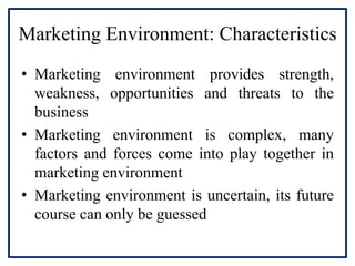 Marketing Environment: Characteristics
• Marketing environment provides strength,
weakness, opportunities and threats to the
business
• Marketing environment is complex, many
factors and forces come into play together in
marketing environment
• Marketing environment is uncertain, its future
course can only be guessed
 