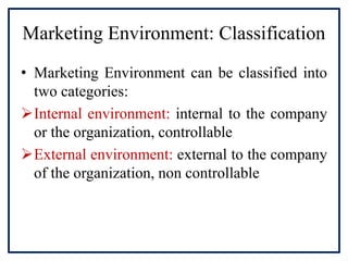 Marketing Environment: Classification
• Marketing Environment can be classified into
two categories:
Internal environment: internal to the company
or the organization, controllable
External environment: external to the company
of the organization, non controllable
 