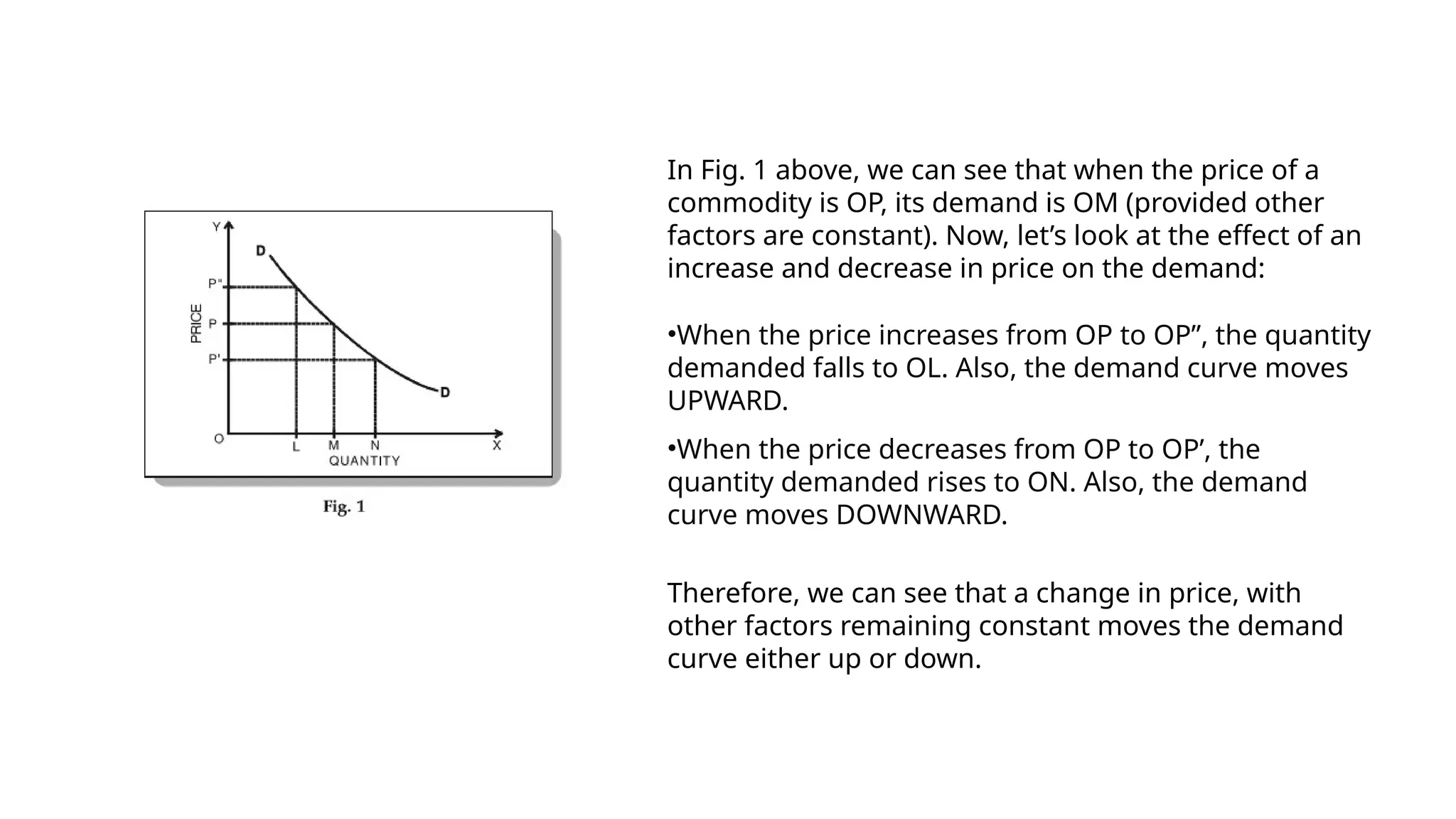 In Fig. 1 above, we can see that when the price of a
commodity is OP, its demand is OM (provided other
factors are constant). Now, let’s look at the effect of an
increase and decrease in price on the demand:
•When the price increases from OP to OP”, the quantity
demanded falls to OL. Also, the demand curve moves
UPWARD.
•When the price decreases from OP to OP’, the
quantity demanded rises to ON. Also, the demand
curve moves DOWNWARD.
Therefore, we can see that a change in price, with
other factors remaining constant moves the demand
curve either up or down.
 