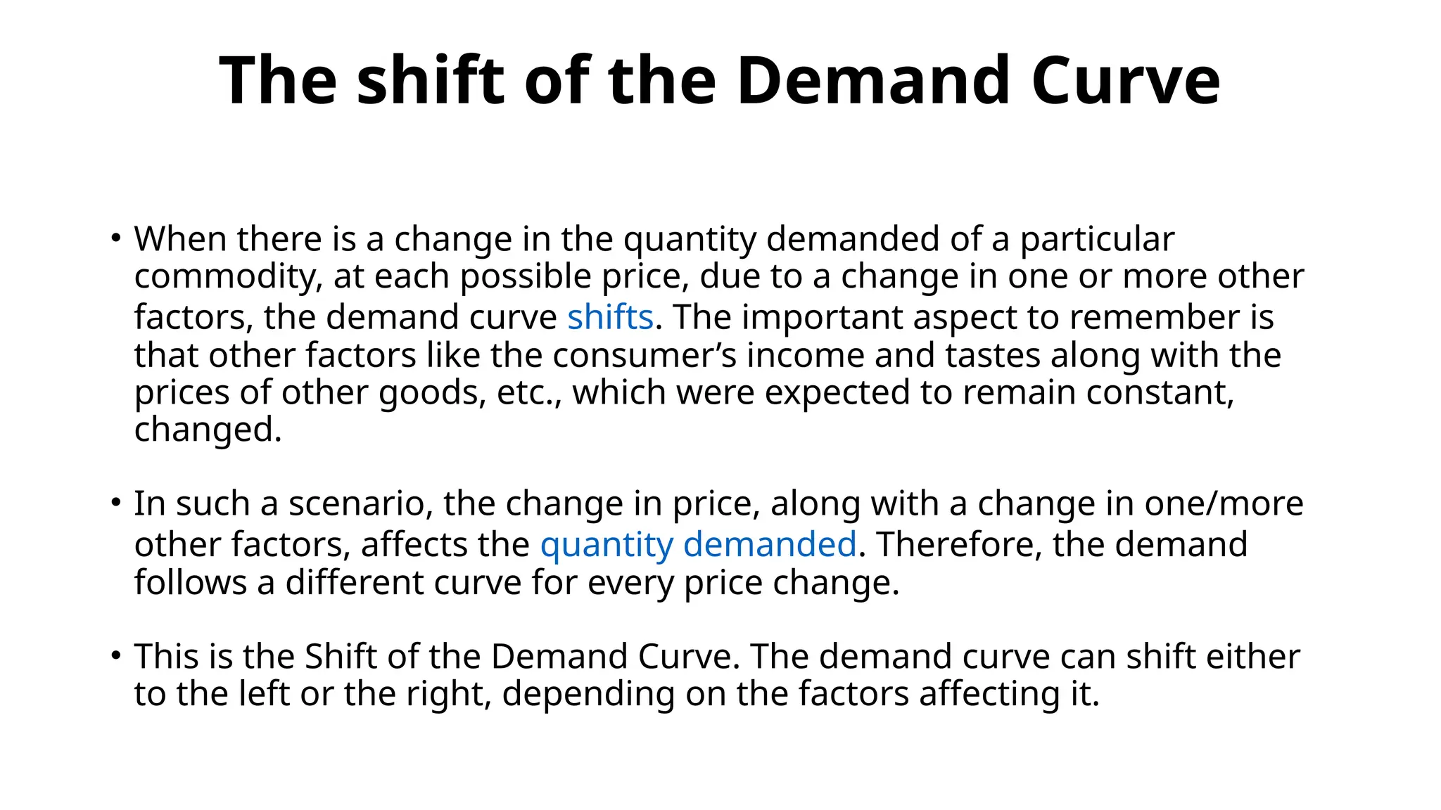 The shift of the Demand Curve
• When there is a change in the quantity demanded of a particular
commodity, at each possible price, due to a change in one or more other
factors, the demand curve shifts. The important aspect to remember is
that other factors like the consumer’s income and tastes along with the
prices of other goods, etc., which were expected to remain constant,
changed.
• In such a scenario, the change in price, along with a change in one/more
other factors, affects the quantity demanded. Therefore, the demand
follows a different curve for every price change.
• This is the Shift of the Demand Curve. The demand curve can shift either
to the left or the right, depending on the factors affecting it.
 