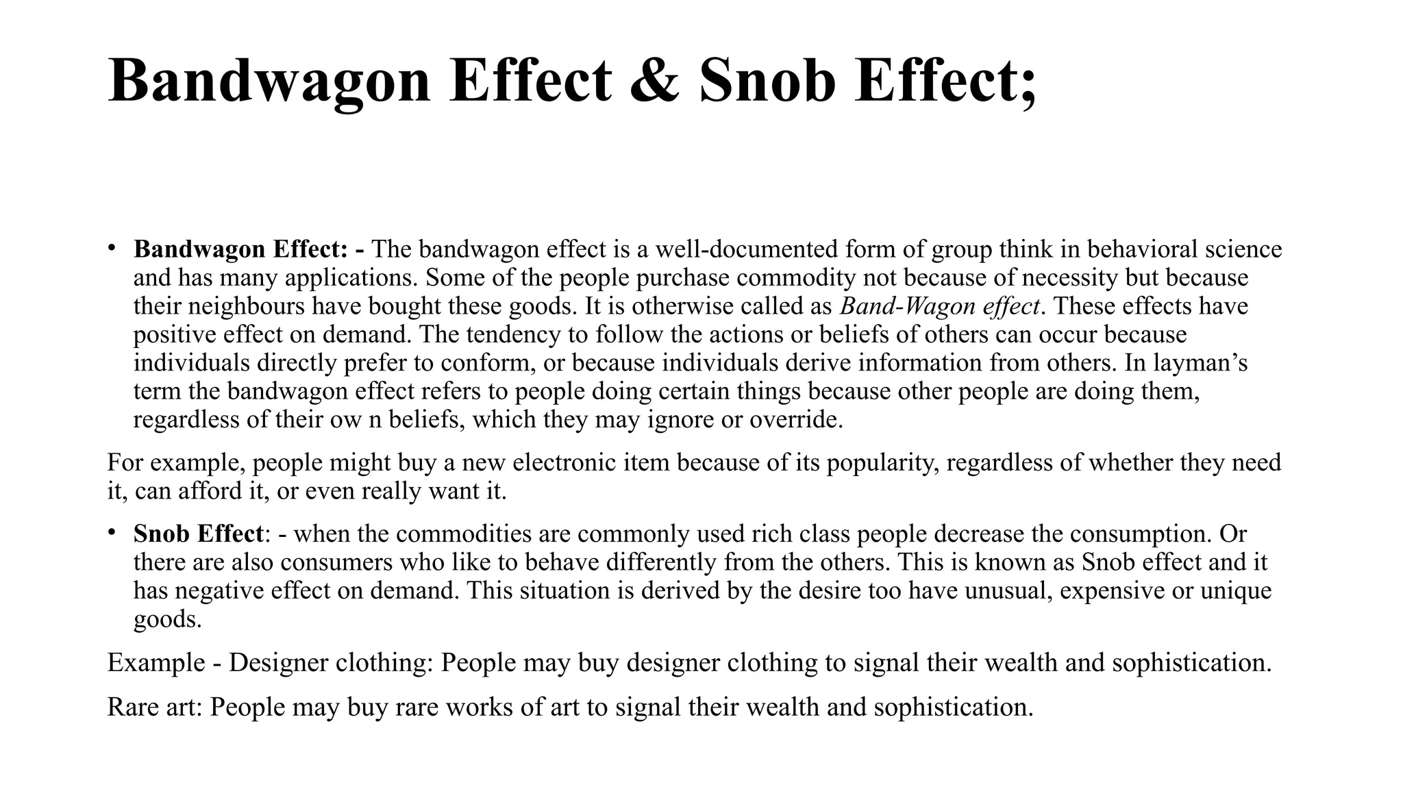 Bandwagon Effect & Snob Effect;
• Bandwagon Effect: - The bandwagon effect is a well-documented form of group think in behavioral science
and has many applications. Some of the people purchase commodity not because of necessity but because
their neighbours have bought these goods. It is otherwise called as Band-Wagon effect. These effects have
positive effect on demand. The tendency to follow the actions or beliefs of others can occur because
individuals directly prefer to conform, or because individuals derive information from others. In layman’s
term the bandwagon effect refers to people doing certain things because other people are doing them,
regardless of their ow n beliefs, which they may ignore or override.
For example, people might buy a new electronic item because of its popularity, regardless of whether they need
it, can afford it, or even really want it.
• Snob Effect: - when the commodities are commonly used rich class people decrease the consumption. Or
there are also consumers who like to behave differently from the others. This is known as Snob effect and it
has negative effect on demand. This situation is derived by the desire too have unusual, expensive or unique
goods.
Example - Designer clothing: People may buy designer clothing to signal their wealth and sophistication.
Rare art: People may buy rare works of art to signal their wealth and sophistication.
 