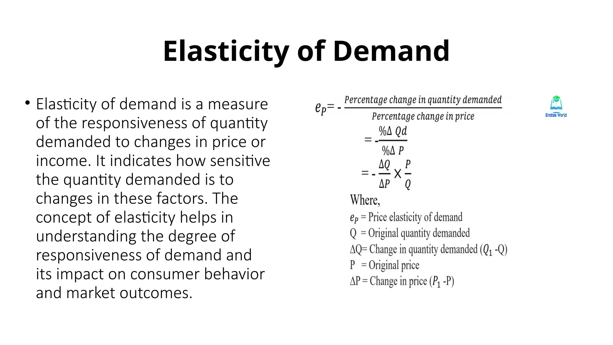 Elasticity of Demand
• Elasticity of demand is a measure
of the responsiveness of quantity
demanded to changes in price or
income. It indicates how sensitive
the quantity demanded is to
changes in these factors. The
concept of elasticity helps in
understanding the degree of
responsiveness of demand and
its impact on consumer behavior
and market outcomes.
 