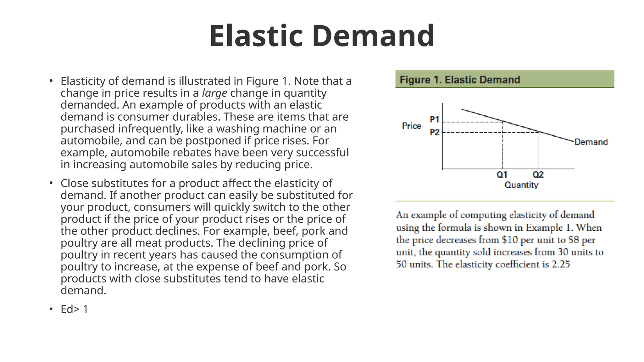 Elastic Demand
• Elasticity of demand is illustrated in Figure 1. Note that a
change in price results in a large change in quantity
demanded. An example of products with an elastic
demand is consumer durables. These are items that are
purchased infrequently, like a washing machine or an
automobile, and can be postponed if price rises. For
example, automobile rebates have been very successful
in increasing automobile sales by reducing price.
• Close substitutes for a product affect the elasticity of
demand. If another product can easily be substituted for
your product, consumers will quickly switch to the other
product if the price of your product rises or the price of
the other product declines. For example, beef, pork and
poultry are all meat products. The declining price of
poultry in recent years has caused the consumption of
poultry to increase, at the expense of beef and pork. So
products with close substitutes tend to have elastic
demand.
• Ed> 1
 