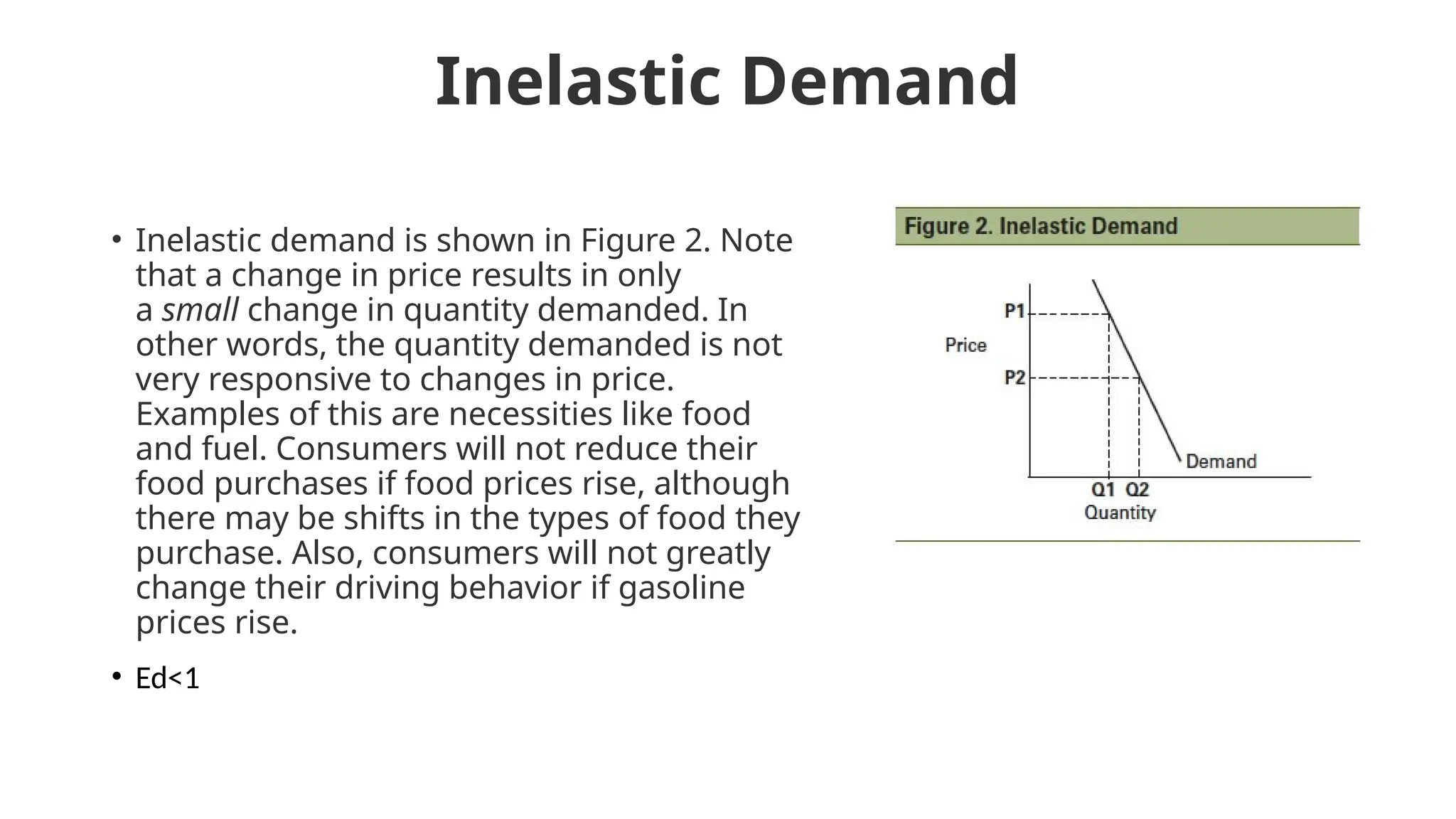 Inelastic Demand
• Inelastic demand is shown in Figure 2. Note
that a change in price results in only
a small change in quantity demanded. In
other words, the quantity demanded is not
very responsive to changes in price.
Examples of this are necessities like food
and fuel. Consumers will not reduce their
food purchases if food prices rise, although
there may be shifts in the types of food they
purchase. Also, consumers will not greatly
change their driving behavior if gasoline
prices rise.
• Ed<1
 