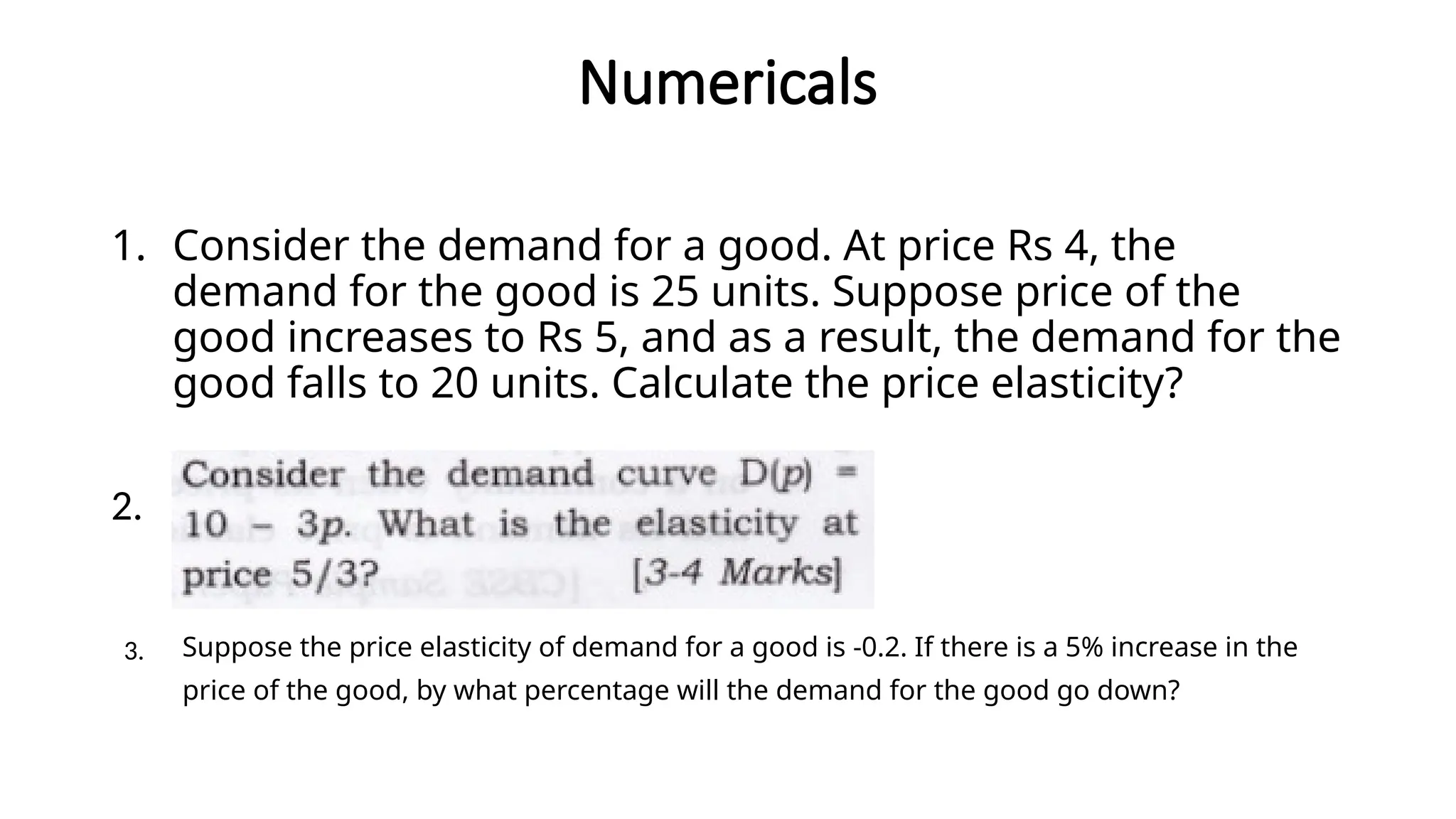 Numericals
1. Consider the demand for a good. At price Rs 4, the
demand for the good is 25 units. Suppose price of the
good increases to Rs 5, and as a result, the demand for the
good falls to 20 units. Calculate the price elasticity?
2.
Suppose the price elasticity of demand for a good is -0.2. If there is a 5% increase in the
price of the good, by what percentage will the demand for the good go down?
3.
 