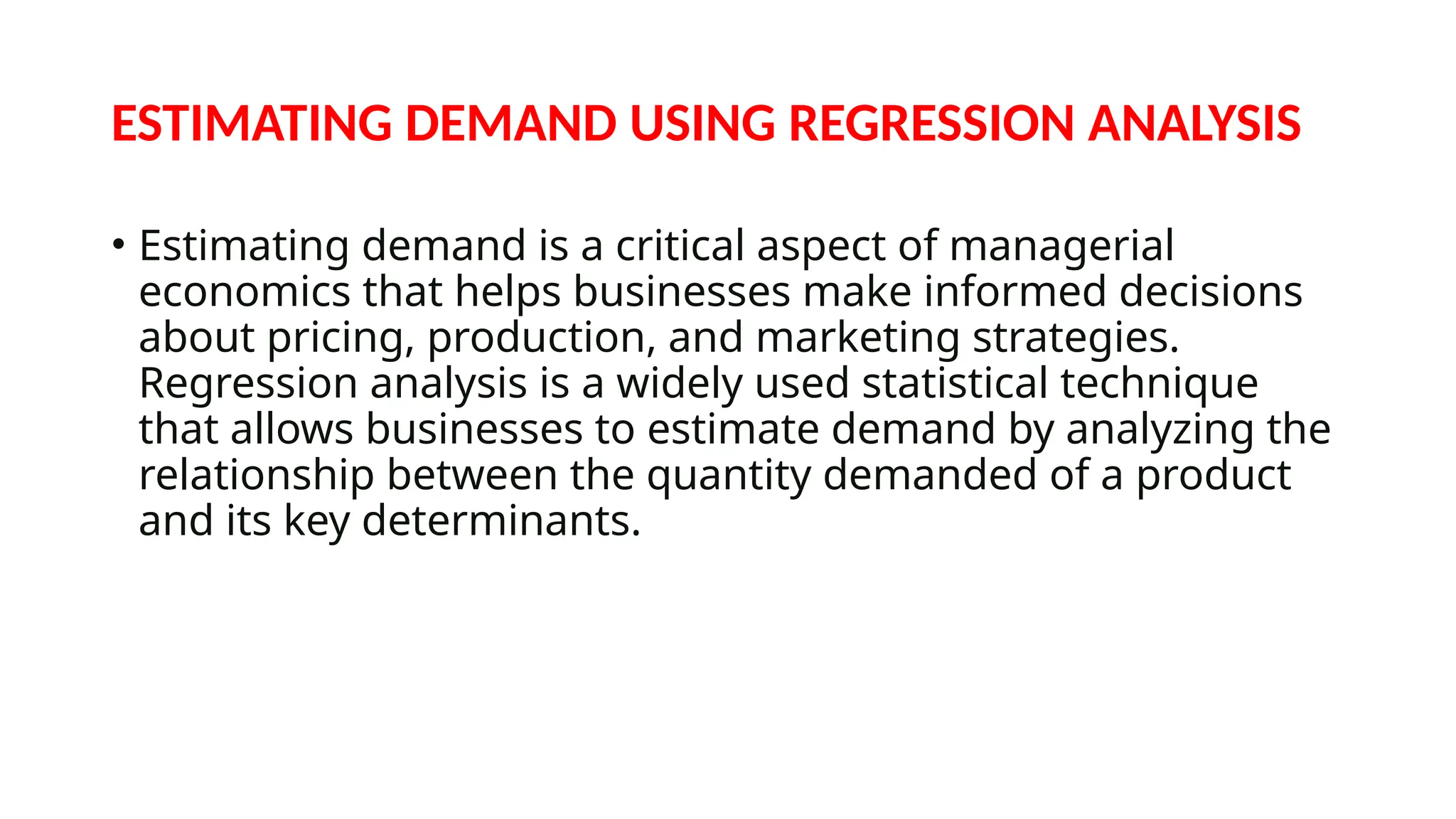 ESTIMATING DEMAND USING REGRESSION ANALYSIS
• Estimating demand is a critical aspect of managerial
economics that helps businesses make informed decisions
about pricing, production, and marketing strategies.
Regression analysis is a widely used statistical technique
that allows businesses to estimate demand by analyzing the
relationship between the quantity demanded of a product
and its key determinants.
 
