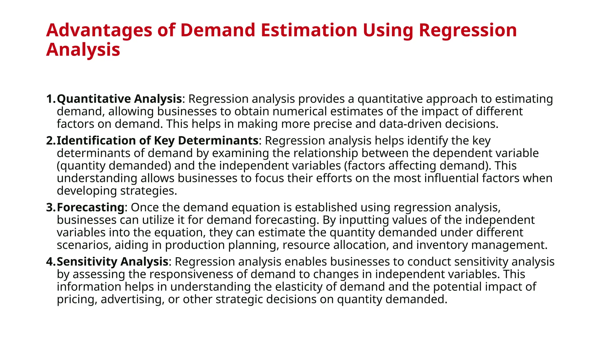 Advantages of Demand Estimation Using Regression
Analysis
1.Quantitative Analysis: Regression analysis provides a quantitative approach to estimating
demand, allowing businesses to obtain numerical estimates of the impact of different
factors on demand. This helps in making more precise and data-driven decisions.
2.Identification of Key Determinants: Regression analysis helps identify the key
determinants of demand by examining the relationship between the dependent variable
(quantity demanded) and the independent variables (factors affecting demand). This
understanding allows businesses to focus their efforts on the most influential factors when
developing strategies.
3.Forecasting: Once the demand equation is established using regression analysis,
businesses can utilize it for demand forecasting. By inputting values of the independent
variables into the equation, they can estimate the quantity demanded under different
scenarios, aiding in production planning, resource allocation, and inventory management.
4.Sensitivity Analysis: Regression analysis enables businesses to conduct sensitivity analysis
by assessing the responsiveness of demand to changes in independent variables. This
information helps in understanding the elasticity of demand and the potential impact of
pricing, advertising, or other strategic decisions on quantity demanded.
 