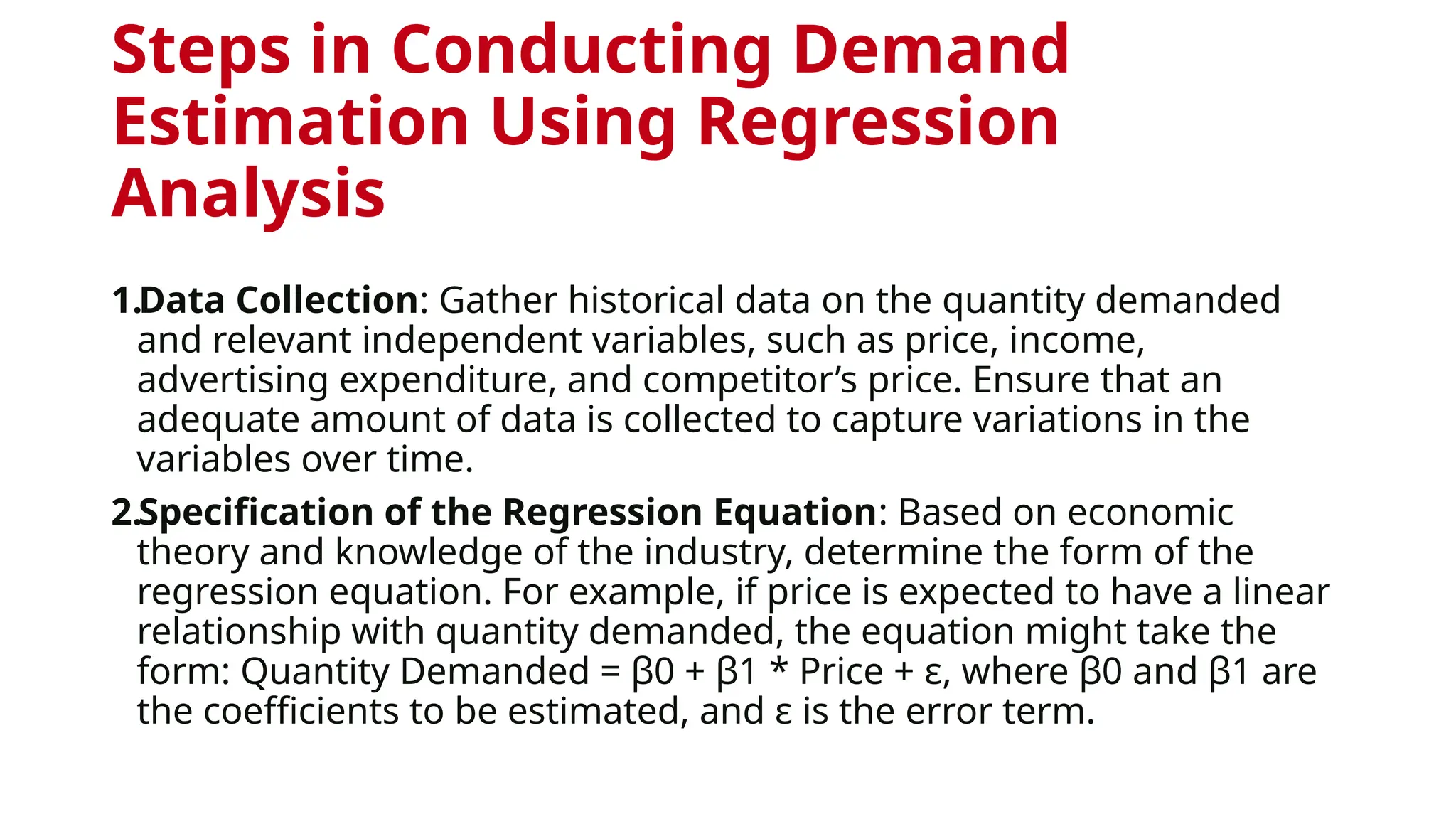 Steps in Conducting Demand
Estimation Using Regression
Analysis
1.Data Collection: Gather historical data on the quantity demanded
and relevant independent variables, such as price, income,
advertising expenditure, and competitor’s price. Ensure that an
adequate amount of data is collected to capture variations in the
variables over time.
2.Specification of the Regression Equation: Based on economic
theory and knowledge of the industry, determine the form of the
regression equation. For example, if price is expected to have a linear
relationship with quantity demanded, the equation might take the
form: Quantity Demanded = β0 + β1 * Price + ε, where β0 and β1 are
the coefficients to be estimated, and ε is the error term.
 