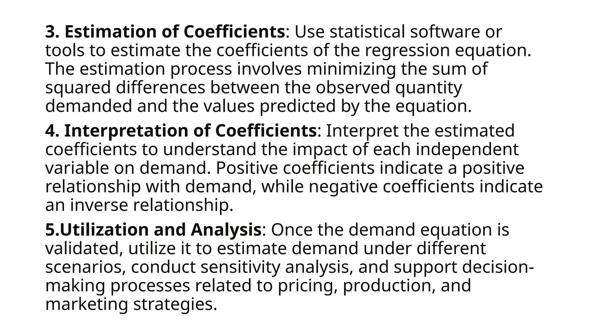 3. Estimation of Coefficients: Use statistical software or
tools to estimate the coefficients of the regression equation.
The estimation process involves minimizing the sum of
squared differences between the observed quantity
demanded and the values predicted by the equation.
4. Interpretation of Coefficients: Interpret the estimated
coefficients to understand the impact of each independent
variable on demand. Positive coefficients indicate a positive
relationship with demand, while negative coefficients indicate
an inverse relationship.
5.Utilization and Analysis: Once the demand equation is
validated, utilize it to estimate demand under different
scenarios, conduct sensitivity analysis, and support decision-
making processes related to pricing, production, and
marketing strategies.
 