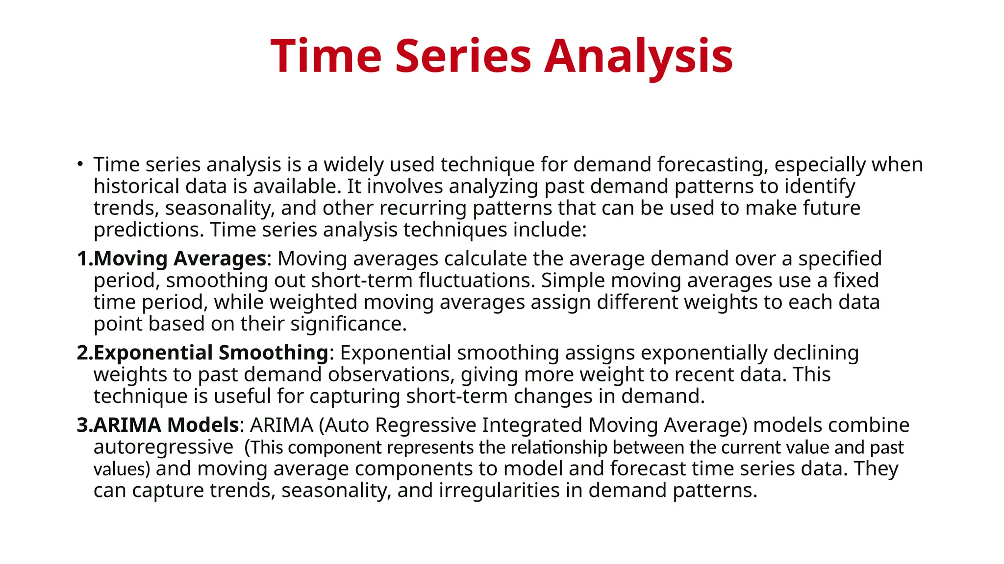 Time Series Analysis
• Time series analysis is a widely used technique for demand forecasting, especially when
historical data is available. It involves analyzing past demand patterns to identify
trends, seasonality, and other recurring patterns that can be used to make future
predictions. Time series analysis techniques include:
1.Moving Averages: Moving averages calculate the average demand over a specified
period, smoothing out short-term fluctuations. Simple moving averages use a fixed
time period, while weighted moving averages assign different weights to each data
point based on their significance.
2.Exponential Smoothing: Exponential smoothing assigns exponentially declining
weights to past demand observations, giving more weight to recent data. This
technique is useful for capturing short-term changes in demand.
3.ARIMA Models: ARIMA (Auto Regressive Integrated Moving Average) models combine
autoregressive (This component represents the relationship between the current value and past
values) and moving average components to model and forecast time series data. They
can capture trends, seasonality, and irregularities in demand patterns.
 