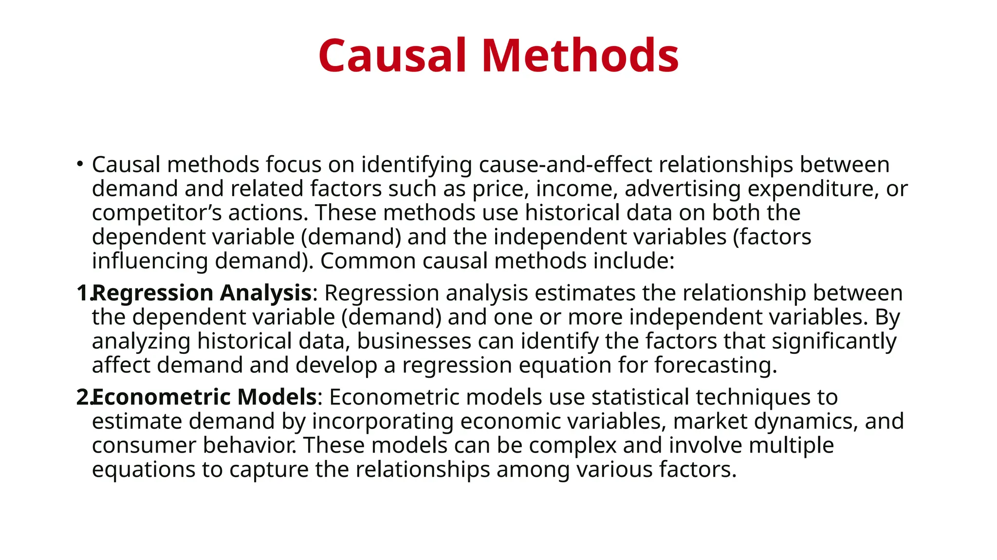 Causal Methods
• Causal methods focus on identifying cause-and-effect relationships between
demand and related factors such as price, income, advertising expenditure, or
competitor’s actions. These methods use historical data on both the
dependent variable (demand) and the independent variables (factors
influencing demand). Common causal methods include:
1.Regression Analysis: Regression analysis estimates the relationship between
the dependent variable (demand) and one or more independent variables. By
analyzing historical data, businesses can identify the factors that significantly
affect demand and develop a regression equation for forecasting.
2.Econometric Models: Econometric models use statistical techniques to
estimate demand by incorporating economic variables, market dynamics, and
consumer behavior. These models can be complex and involve multiple
equations to capture the relationships among various factors.
 