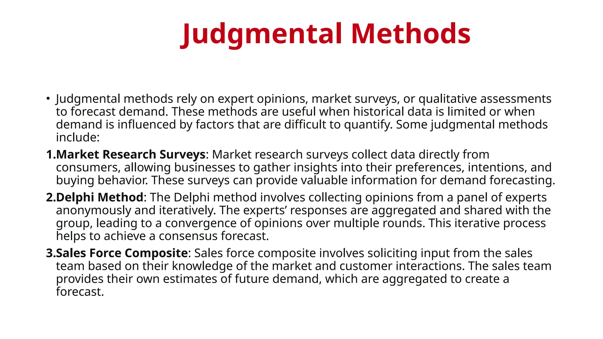 Judgmental Methods
• Judgmental methods rely on expert opinions, market surveys, or qualitative assessments
to forecast demand. These methods are useful when historical data is limited or when
demand is influenced by factors that are difficult to quantify. Some judgmental methods
include:
1.Market Research Surveys: Market research surveys collect data directly from
consumers, allowing businesses to gather insights into their preferences, intentions, and
buying behavior. These surveys can provide valuable information for demand forecasting.
2.Delphi Method: The Delphi method involves collecting opinions from a panel of experts
anonymously and iteratively. The experts’ responses are aggregated and shared with the
group, leading to a convergence of opinions over multiple rounds. This iterative process
helps to achieve a consensus forecast.
3.Sales Force Composite: Sales force composite involves soliciting input from the sales
team based on their knowledge of the market and customer interactions. The sales team
provides their own estimates of future demand, which are aggregated to create a
forecast.
 