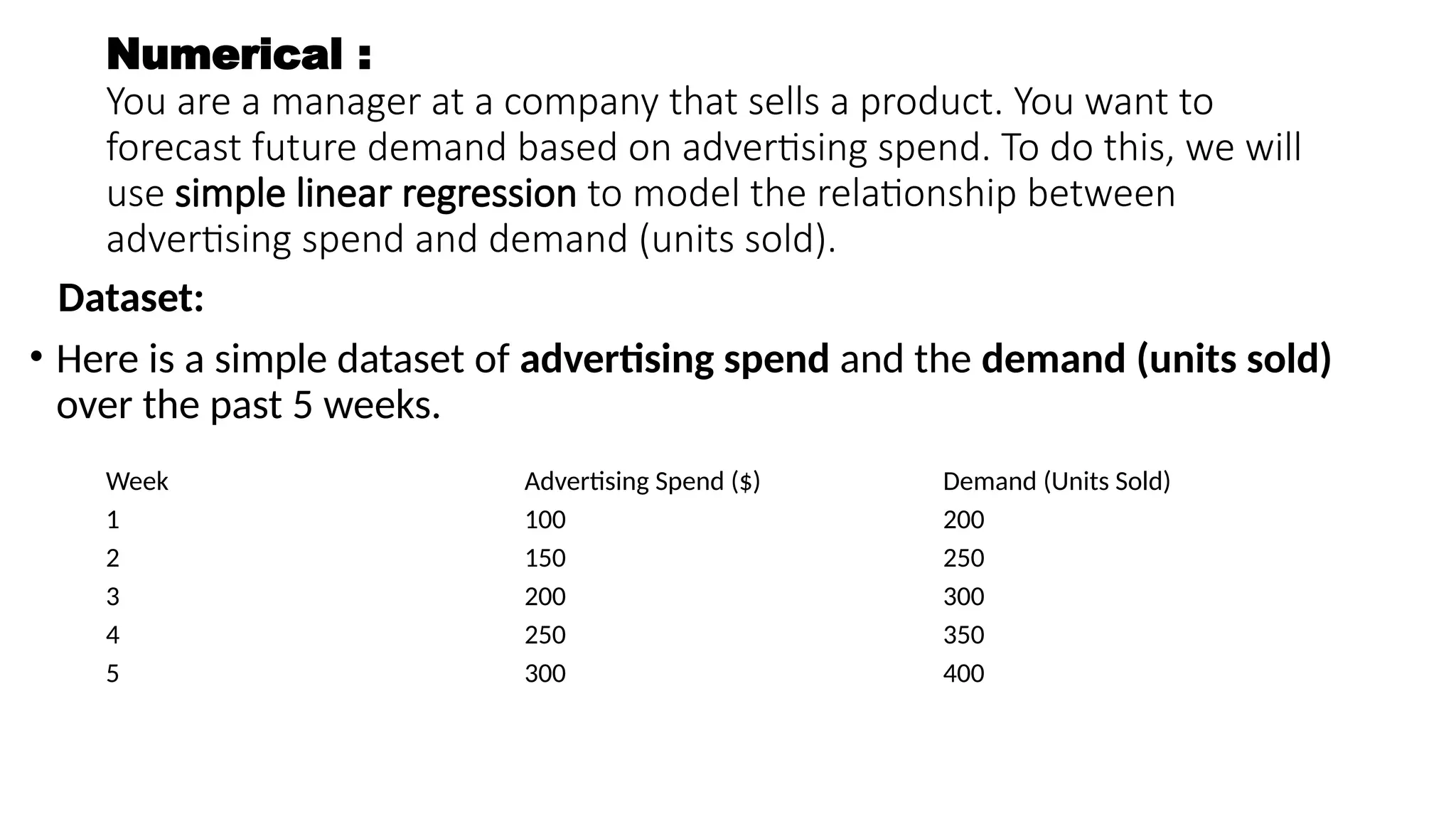 Numerical :
You are a manager at a company that sells a product. You want to
forecast future demand based on advertising spend. To do this, we will
use simple linear regression to model the relationship between
advertising spend and demand (units sold).
Dataset:
• Here is a simple dataset of advertising spend and the demand (units sold)
over the past 5 weeks.
Week Advertising Spend ($) Demand (Units Sold)
1 100 200
2 150 250
3 200 300
4 250 350
5 300 400
 