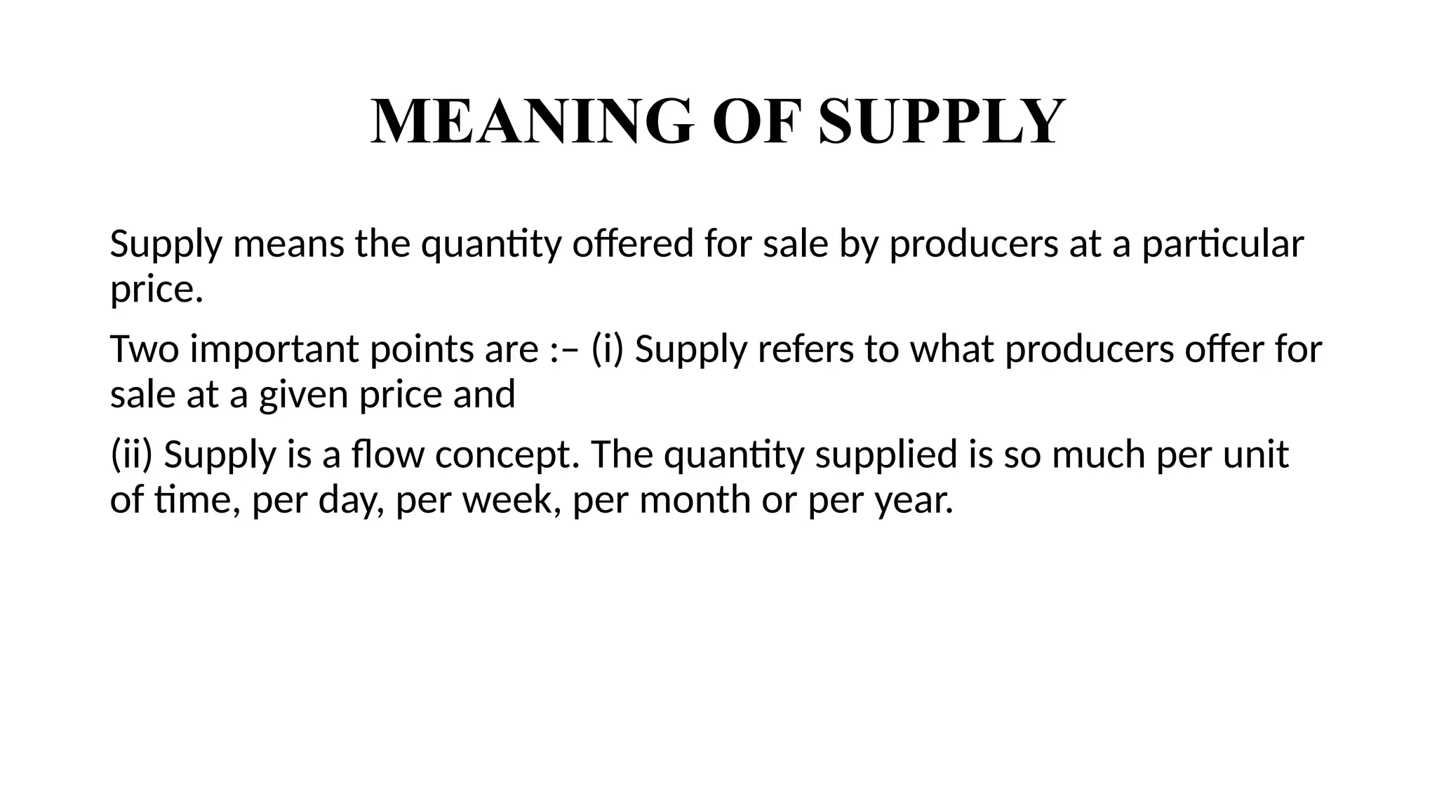 MEANING OF SUPPLY
Supply means the quantity offered for sale by producers at a particular
price.
Two important points are :– (i) Supply refers to what producers offer for
sale at a given price and
(ii) Supply is a flow concept. The quantity supplied is so much per unit
of time, per day, per week, per month or per year.
 