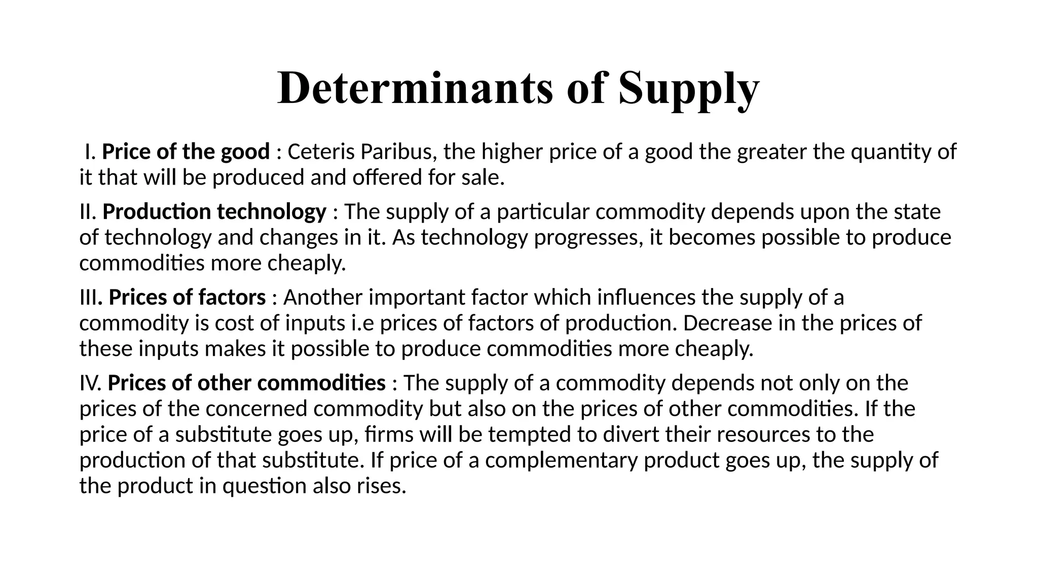 Determinants of Supply
I. Price of the good : Ceteris Paribus, the higher price of a good the greater the quantity of
it that will be produced and offered for sale.
II. Production technology : The supply of a particular commodity depends upon the state
of technology and changes in it. As technology progresses, it becomes possible to produce
commodities more cheaply.
III. Prices of factors : Another important factor which influences the supply of a
commodity is cost of inputs i.e prices of factors of production. Decrease in the prices of
these inputs makes it possible to produce commodities more cheaply.
IV. Prices of other commodities : The supply of a commodity depends not only on the
prices of the concerned commodity but also on the prices of other commodities. If the
price of a substitute goes up, firms will be tempted to divert their resources to the
production of that substitute. If price of a complementary product goes up, the supply of
the product in question also rises.
 