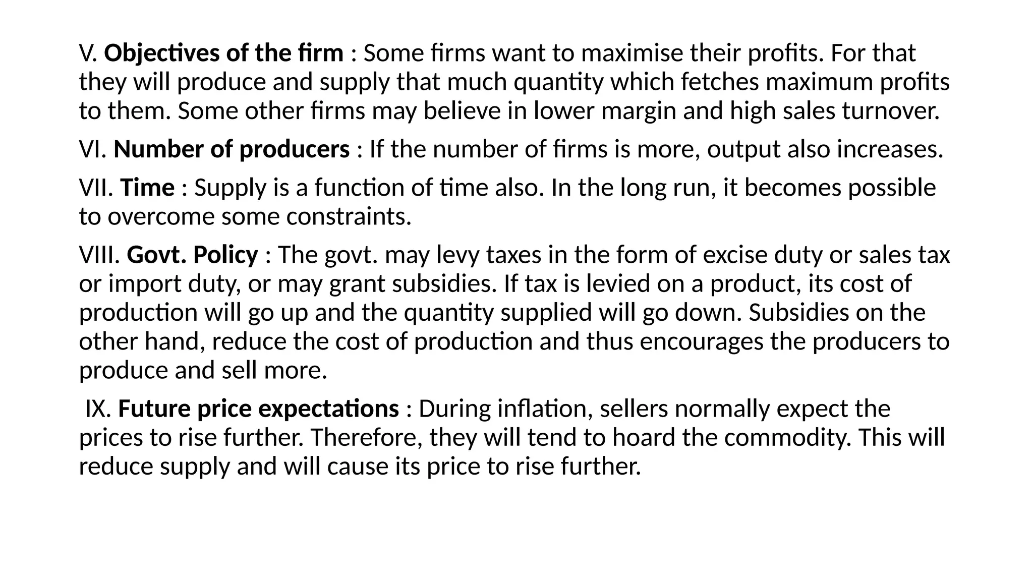 V. Objectives of the firm : Some firms want to maximise their profits. For that
they will produce and supply that much quantity which fetches maximum profits
to them. Some other firms may believe in lower margin and high sales turnover.
VI. Number of producers : If the number of firms is more, output also increases.
VII. Time : Supply is a function of time also. In the long run, it becomes possible
to overcome some constraints.
VIII. Govt. Policy : The govt. may levy taxes in the form of excise duty or sales tax
or import duty, or may grant subsidies. If tax is levied on a product, its cost of
production will go up and the quantity supplied will go down. Subsidies on the
other hand, reduce the cost of production and thus encourages the producers to
produce and sell more.
IX. Future price expectations : During inflation, sellers normally expect the
prices to rise further. Therefore, they will tend to hoard the commodity. This will
reduce supply and will cause its price to rise further.
 