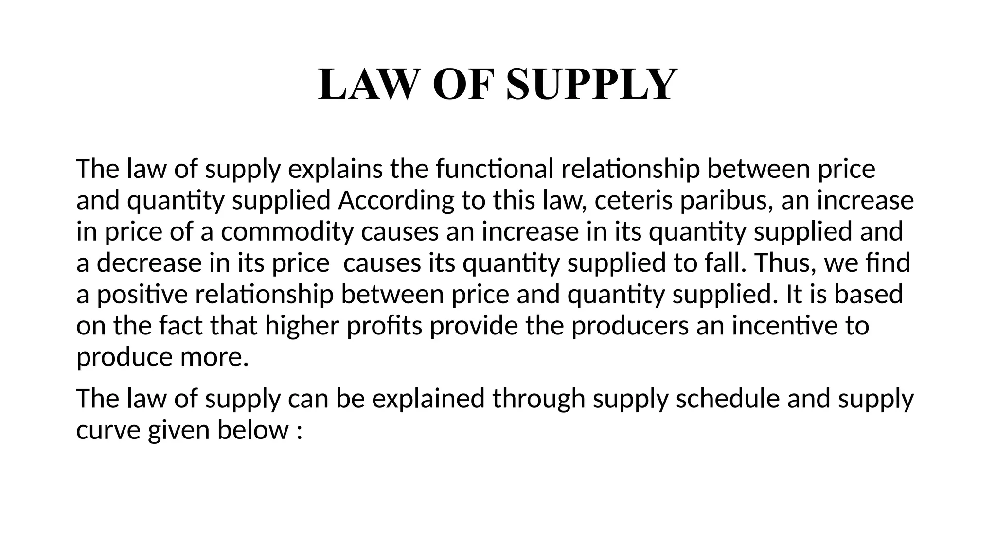 LAW OF SUPPLY
The law of supply explains the functional relationship between price
and quantity supplied According to this law, ceteris paribus, an increase
in price of a commodity causes an increase in its quantity supplied and
a decrease in its price causes its quantity supplied to fall. Thus, we find
a positive relationship between price and quantity supplied. It is based
on the fact that higher profits provide the producers an incentive to
produce more.
The law of supply can be explained through supply schedule and supply
curve given below :
 