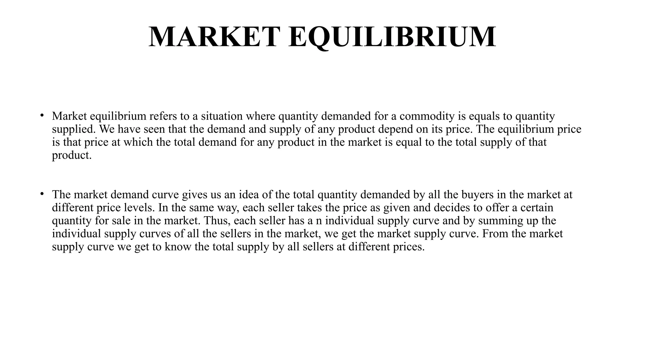 MARKET EQUILIBRIUM
• Market equilibrium refers to a situation where quantity demanded for a commodity is equals to quantity
supplied. We have seen that the demand and supply of any product depend on its price. The equilibrium price
is that price at which the total demand for any product in the market is equal to the total supply of that
product.
• The market demand curve gives us an idea of the total quantity demanded by all the buyers in the market at
different price levels. In the same way, each seller takes the price as given and decides to offer a certain
quantity for sale in the market. Thus, each seller has a n individual supply curve and by summing up the
individual supply curves of all the sellers in the market, we get the market supply curve. From the market
supply curve we get to know the total supply by all sellers at different prices.
 