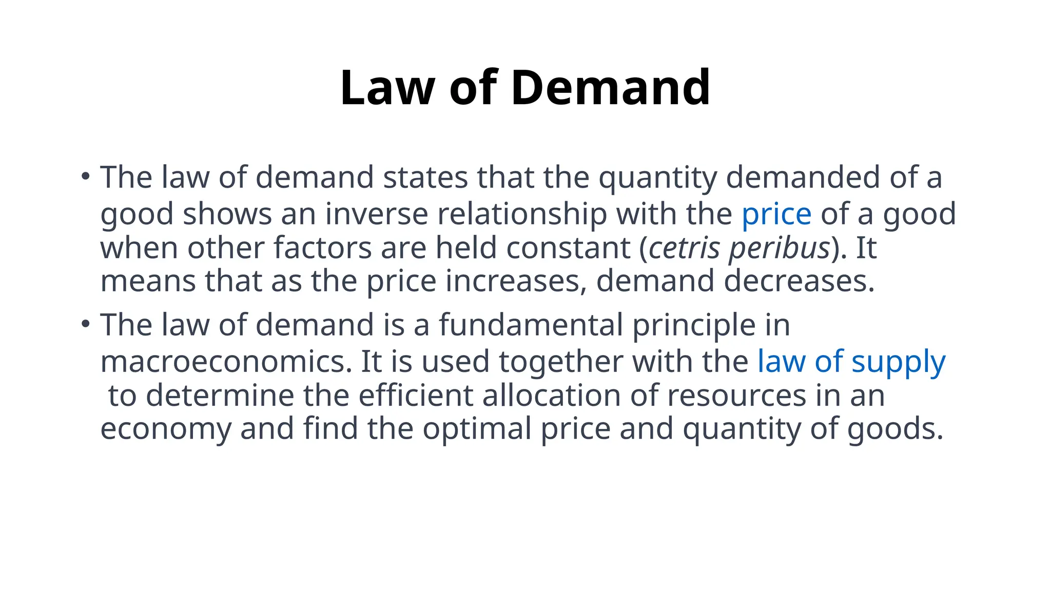 Law of Demand
• The law of demand states that the quantity demanded of a
good shows an inverse relationship with the price of a good
when other factors are held constant (cetris peribus). It
means that as the price increases, demand decreases.
• The law of demand is a fundamental principle in
macroeconomics. It is used together with the law of supply
to determine the efficient allocation of resources in an
economy and find the optimal price and quantity of goods.
 