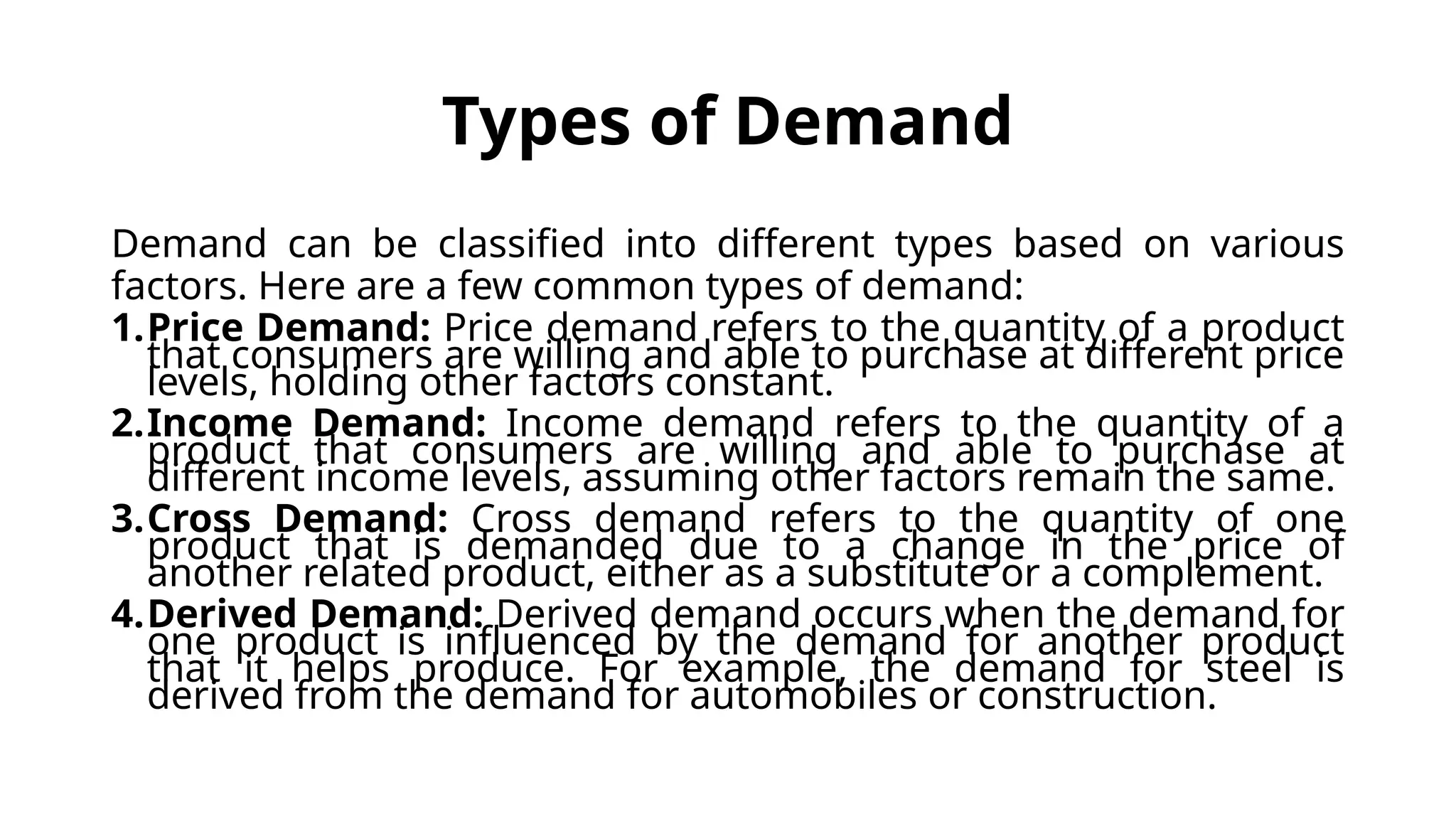 Types of Demand
Demand can be classified into different types based on various
factors. Here are a few common types of demand:
1.Price Demand: Price demand refers to the quantity of a product
that consumers are willing and able to purchase at different price
levels, holding other factors constant.
2.Income Demand: Income demand refers to the quantity of a
product that consumers are willing and able to purchase at
different income levels, assuming other factors remain the same.
3.Cross Demand: Cross demand refers to the quantity of one
product that is demanded due to a change in the price of
another related product, either as a substitute or a complement.
4.Derived Demand: Derived demand occurs when the demand for
one product is influenced by the demand for another product
that it helps produce. For example, the demand for steel is
derived from the demand for automobiles or construction.
 