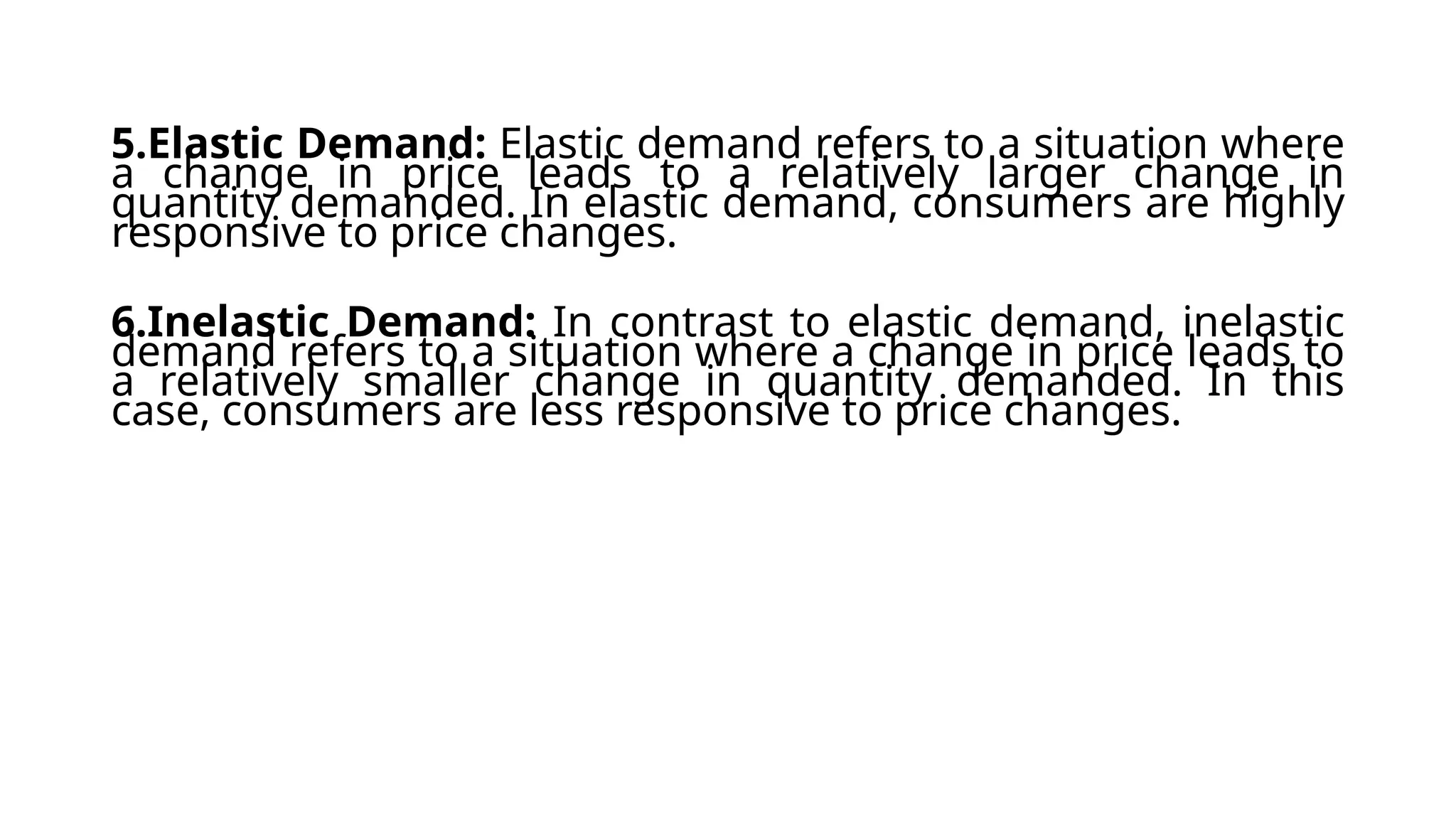 5.Elastic Demand: Elastic demand refers to a situation where
a change in price leads to a relatively larger change in
quantity demanded. In elastic demand, consumers are highly
responsive to price changes.
6.Inelastic Demand: In contrast to elastic demand, inelastic
demand refers to a situation where a change in price leads to
a relatively smaller change in quantity demanded. In this
case, consumers are less responsive to price changes.
 