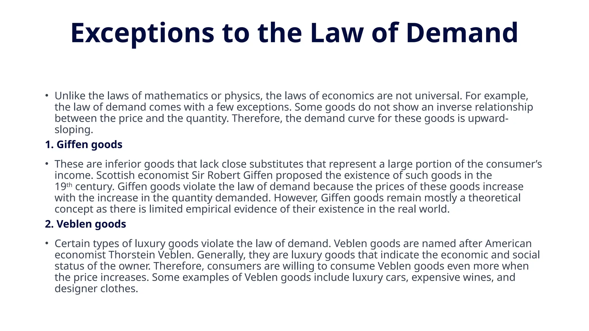 Exceptions to the Law of Demand
• Unlike the laws of mathematics or physics, the laws of economics are not universal. For example,
the law of demand comes with a few exceptions. Some goods do not show an inverse relationship
between the price and the quantity. Therefore, the demand curve for these goods is upward-
sloping.
1. Giffen goods
• These are inferior goods that lack close substitutes that represent a large portion of the consumer’s
income. Scottish economist Sir Robert Giffen proposed the existence of such goods in the
19th
century. Giffen goods violate the law of demand because the prices of these goods increase
with the increase in the quantity demanded. However, Giffen goods remain mostly a theoretical
concept as there is limited empirical evidence of their existence in the real world.
2. Veblen goods
• Certain types of luxury goods violate the law of demand. Veblen goods are named after American
economist Thorstein Veblen. Generally, they are luxury goods that indicate the economic and social
status of the owner. Therefore, consumers are willing to consume Veblen goods even more when
the price increases. Some examples of Veblen goods include luxury cars, expensive wines, and
designer clothes.
 