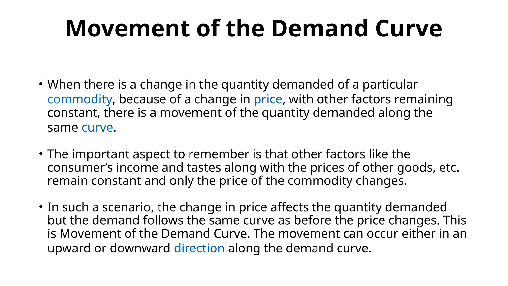 Movement of the Demand Curve
• When there is a change in the quantity demanded of a particular
commodity, because of a change in price, with other factors remaining
constant, there is a movement of the quantity demanded along the
same curve.
• The important aspect to remember is that other factors like the
consumer’s income and tastes along with the prices of other goods, etc.
remain constant and only the price of the commodity changes.
• In such a scenario, the change in price affects the quantity demanded
but the demand follows the same curve as before the price changes. This
is Movement of the Demand Curve. The movement can occur either in an
upward or downward direction along the demand curve.
 