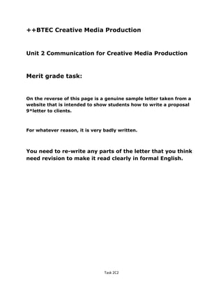 ++BTEC Creative Media Production
Unit 2 Communication for Creative Media Production
Merit grade task:
On the reverse of this page is a genuine sample letter taken from a
website that is intended to show students how to write a proposal
9*letter to clients.
For whatever reason, it is very badly written.
You need to re-write any parts of the letter that you think
need revision to make it read clearly in formal English.
Task 2C2
 
