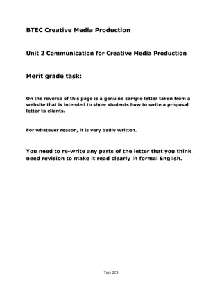 BTEC Creative Media Production
Unit 2 Communication for Creative Media Production
Merit grade task:
On the reverse of this page is a genuine sample letter taken from a
website that is intended to show students how to write a proposal
letter to clients.
For whatever reason, it is very badly written.
You need to re-write any parts of the letter that you think
need revision to make it read clearly in formal English.
Task 2C2
 