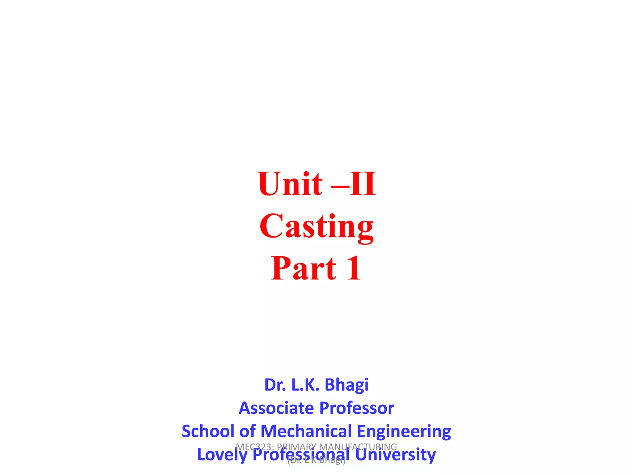Unit –II
Casting
Part 1
Dr. L.K. Bhagi
Associate Professor
School of Mechanical Engineering
Lovely Professional University
MEC323: PRIMARY MANUFACTURING
(Dr. L K Bhagi)
 