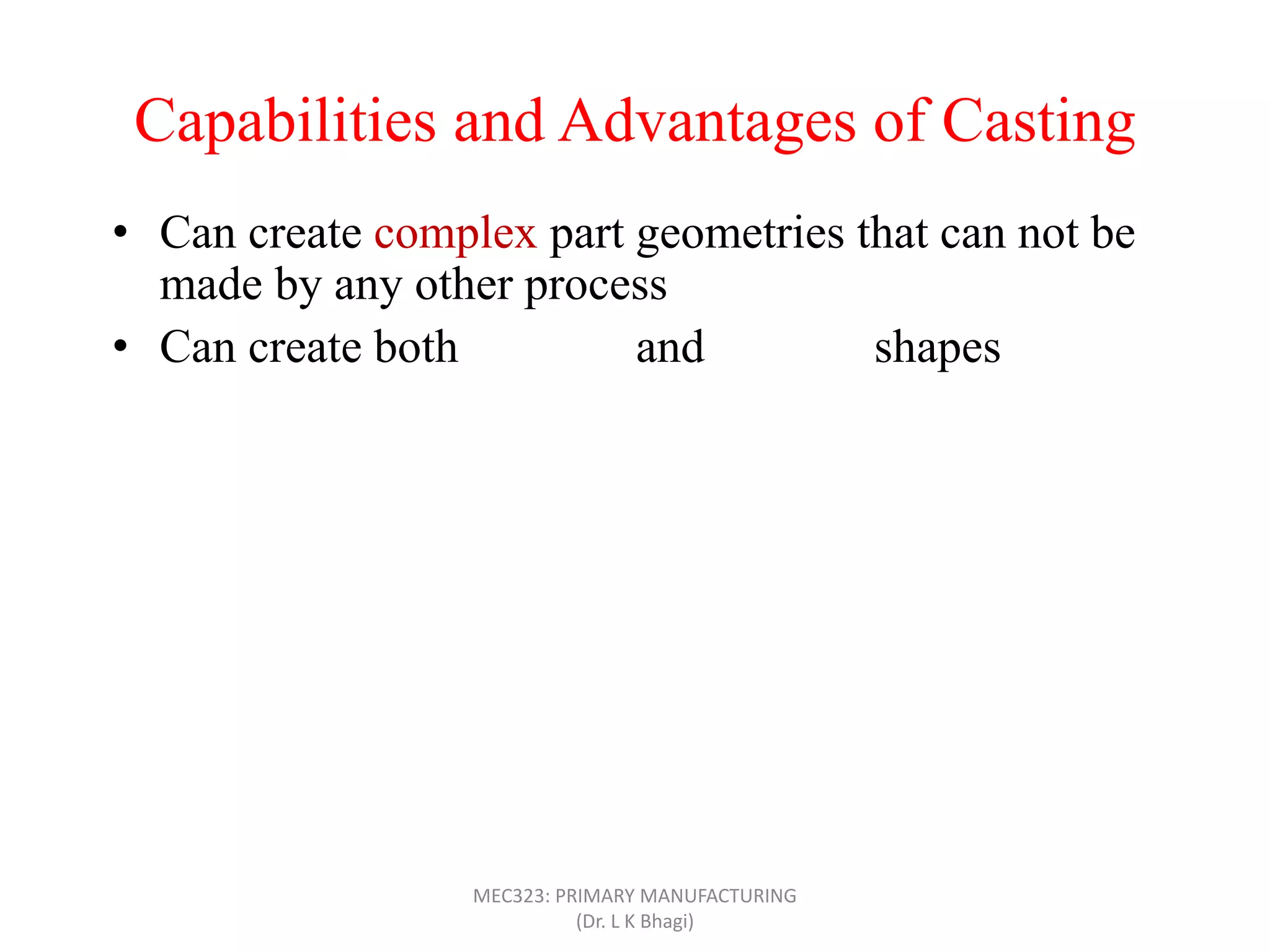 Capabilities and Advantages of Casting
• Can create complex part geometries that can not be
made by any other process
• Can create both external and internal shapes
• Some casting processes are net shape; others are near
net shape
• Can produce very large parts (with weight more than
100 tons), like m/c bed
• Casting can be applied to shape any metal that can melt
• Some casting methods are suited to mass production
• Can also be applied on polymers and ceramics
MEC323: PRIMARY MANUFACTURING
(Dr. L K Bhagi)
 