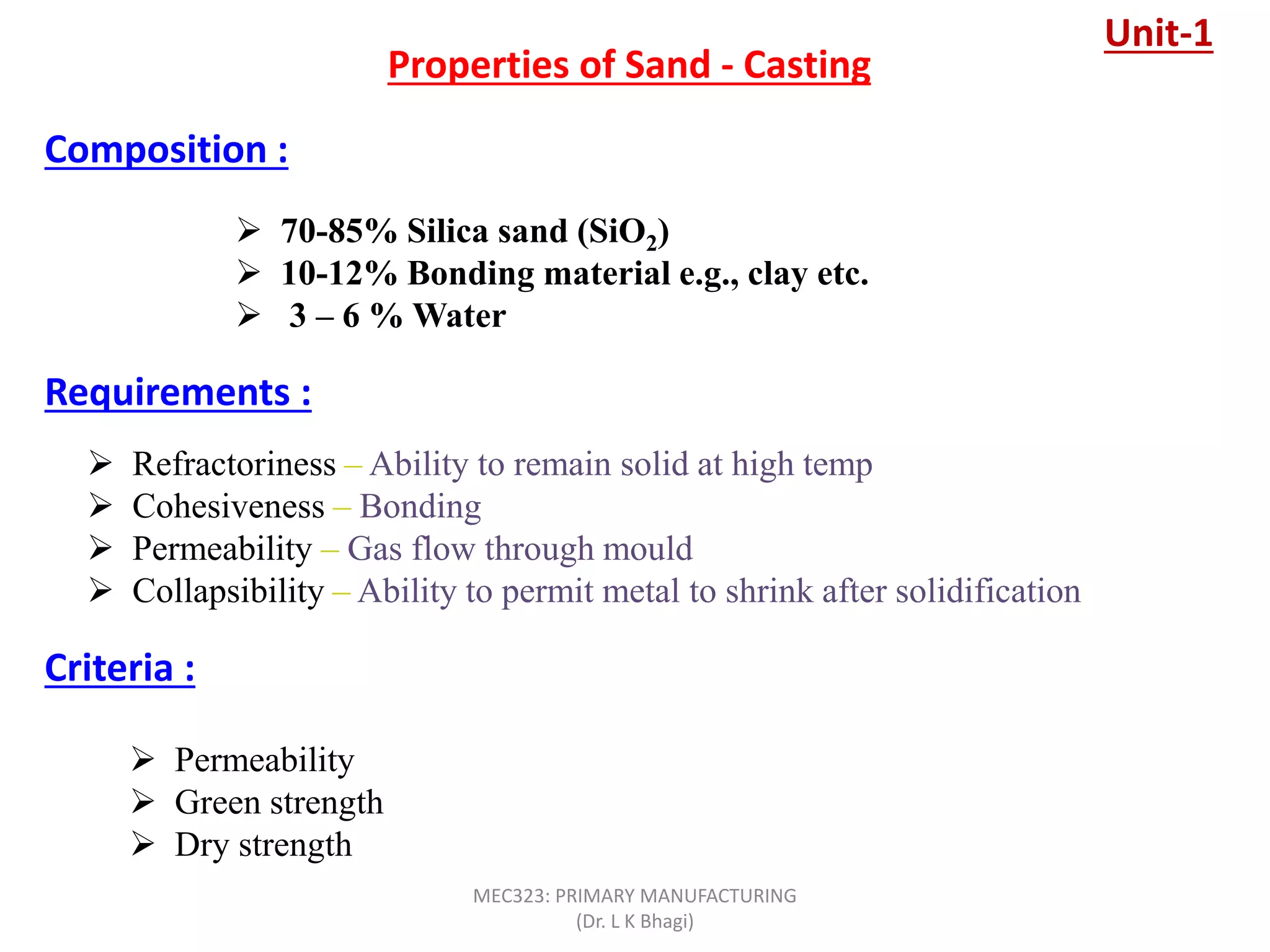  70-85% Silica sand (SiO2)
 10-12% Bonding material e.g., clay etc.
 3 – 6 % Water
Properties of Sand - Casting
 Refractoriness – Ability to remain solid at high temp
 Cohesiveness – Bonding
 Permeability – Gas flow through mould
 Collapsibility – Ability to permit metal to shrink after solidification
Composition :
Requirements :
Criteria :
 Permeability
 Green strength
 Dry strength
Unit-1
MEC323: PRIMARY MANUFACTURING
(Dr. L K Bhagi)
 