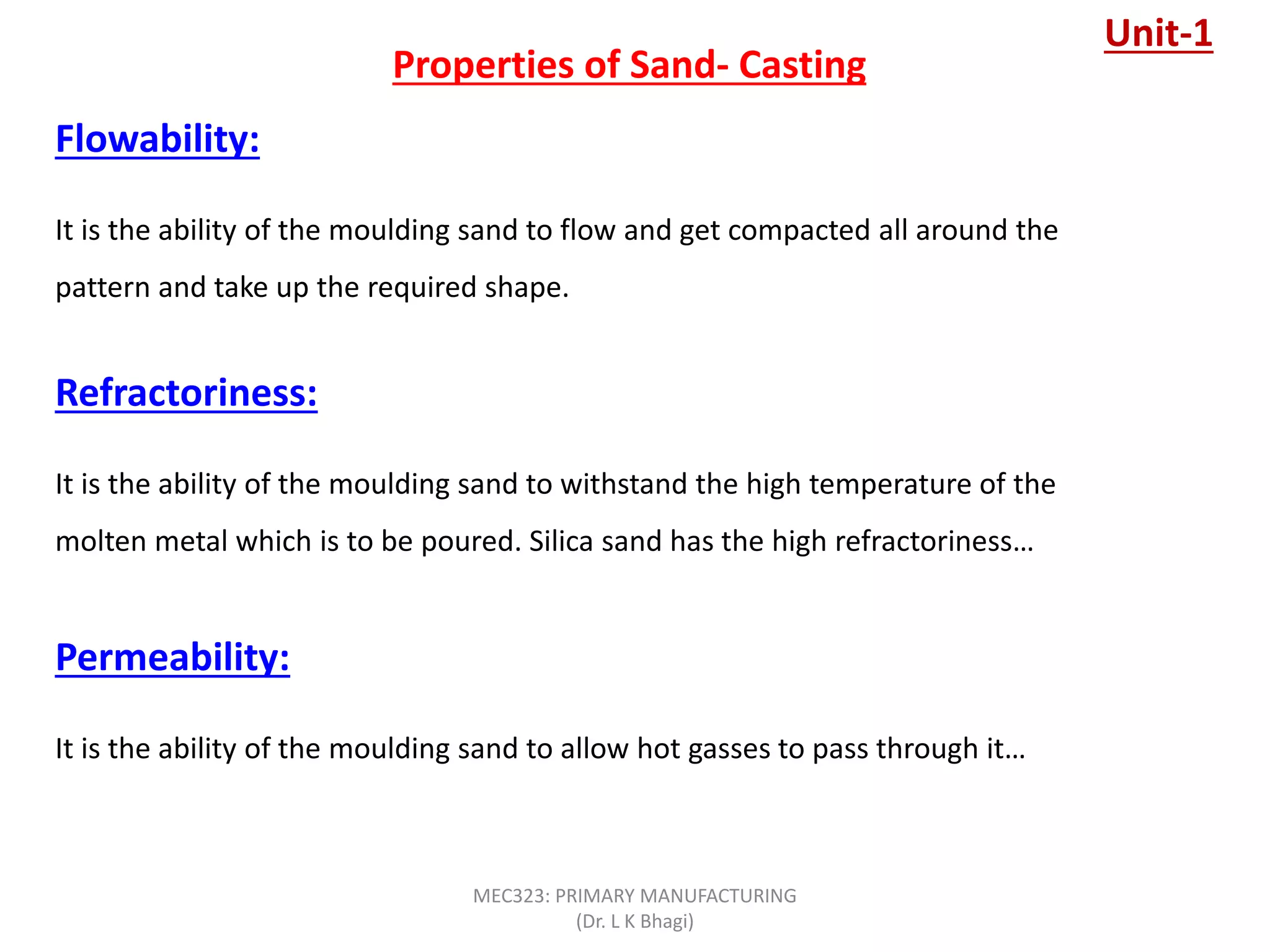 Properties of Sand- Casting
Flowability:
It is the ability of the moulding sand to flow and get compacted all around the
pattern and take up the required shape.
Refractoriness:
It is the ability of the moulding sand to withstand the high temperature of the
molten metal which is to be poured. Silica sand has the high refractoriness…
Permeability:
It is the ability of the moulding sand to allow hot gasses to pass through it…
Unit-1
MEC323: PRIMARY MANUFACTURING
(Dr. L K Bhagi)
 