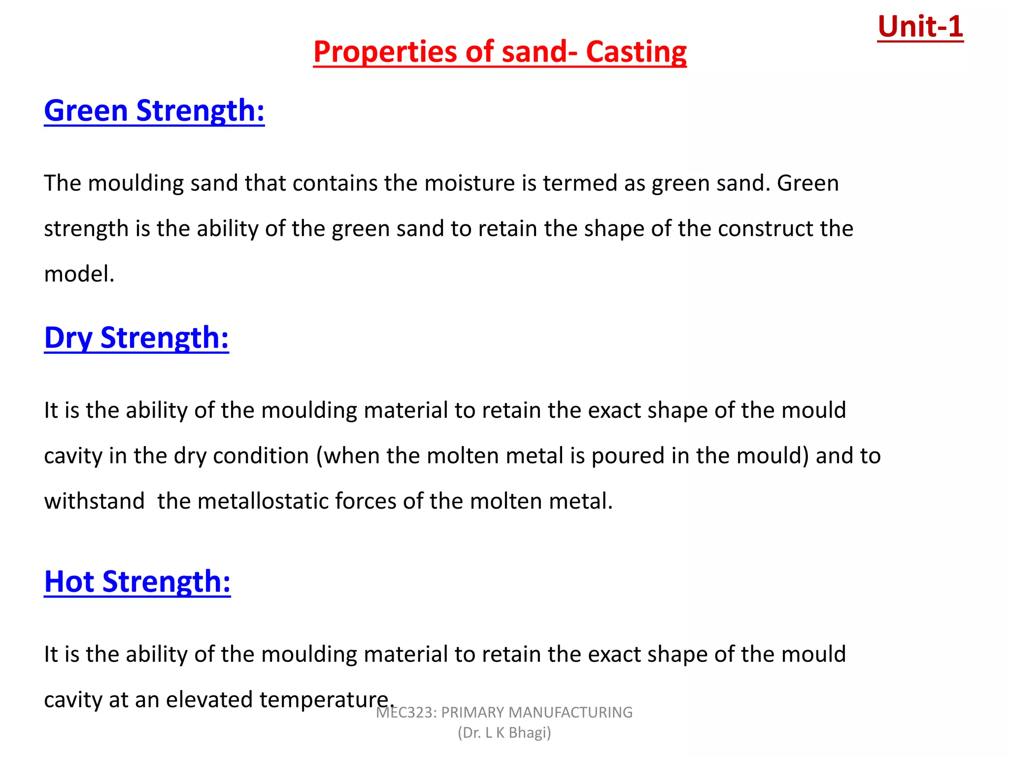 Properties of sand- Casting
Green Strength:
The moulding sand that contains the moisture is termed as green sand. Green
strength is the ability of the green sand to retain the shape of the construct the
model.
Dry Strength:
It is the ability of the moulding material to retain the exact shape of the mould
cavity in the dry condition (when the molten metal is poured in the mould) and to
withstand the metallostatic forces of the molten metal.
Hot Strength:
It is the ability of the moulding material to retain the exact shape of the mould
cavity at an elevated temperature.
Unit-1
MEC323: PRIMARY MANUFACTURING
(Dr. L K Bhagi)
 