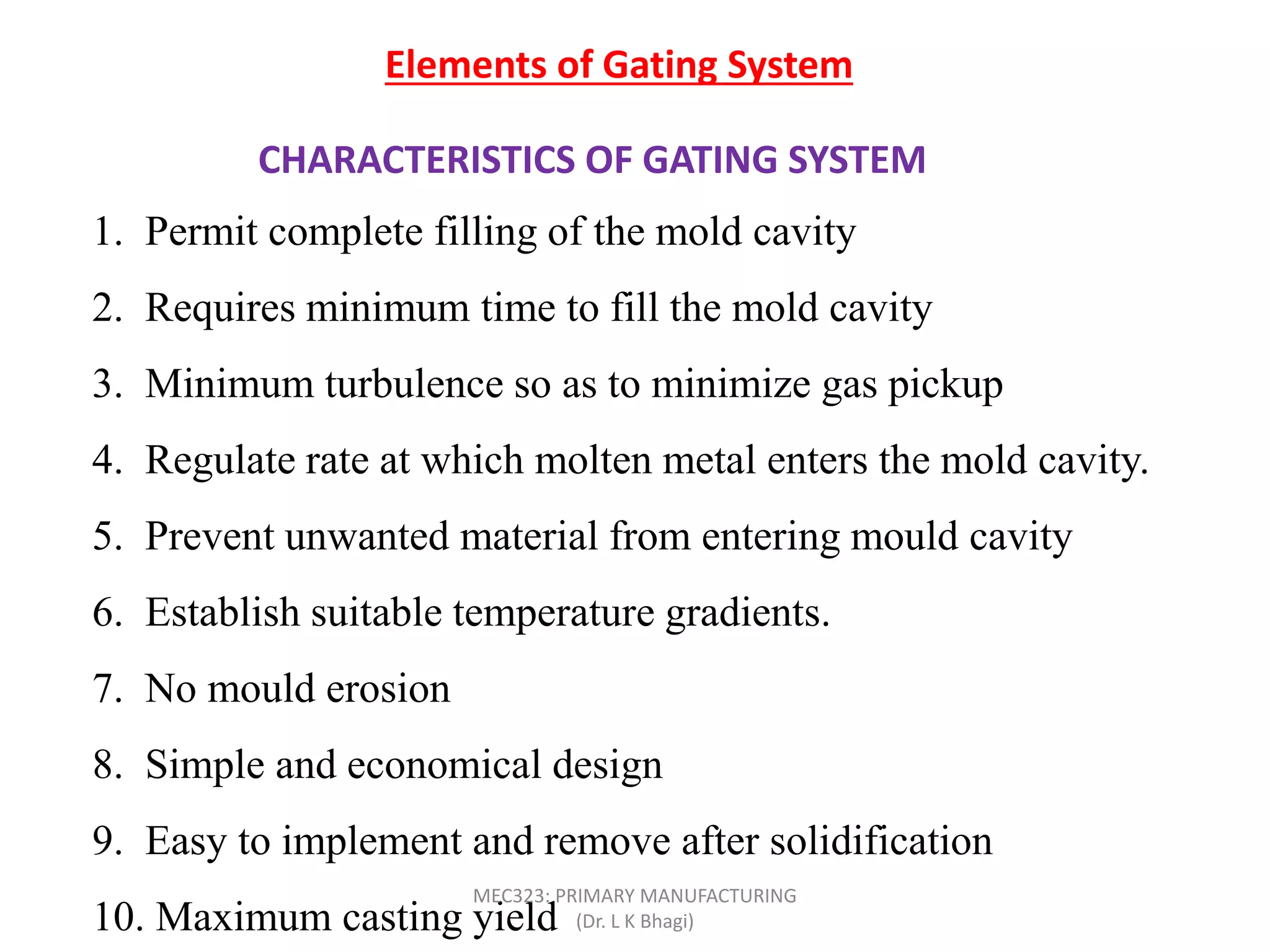 CHARACTERISTICS OF GATING SYSTEM
Elements of Gating System
1. Permit complete filling of the mold cavity
2. Requires minimum time to fill the mold cavity
3. Minimum turbulence so as to minimize gas pickup
4. Regulate rate at which molten metal enters the mold cavity.
5. Prevent unwanted material from entering mould cavity
6. Establish suitable temperature gradients.
7. No mould erosion
8. Simple and economical design
9. Easy to implement and remove after solidification
10. Maximum casting yield
MEC323: PRIMARY MANUFACTURING
(Dr. L K Bhagi)
 
