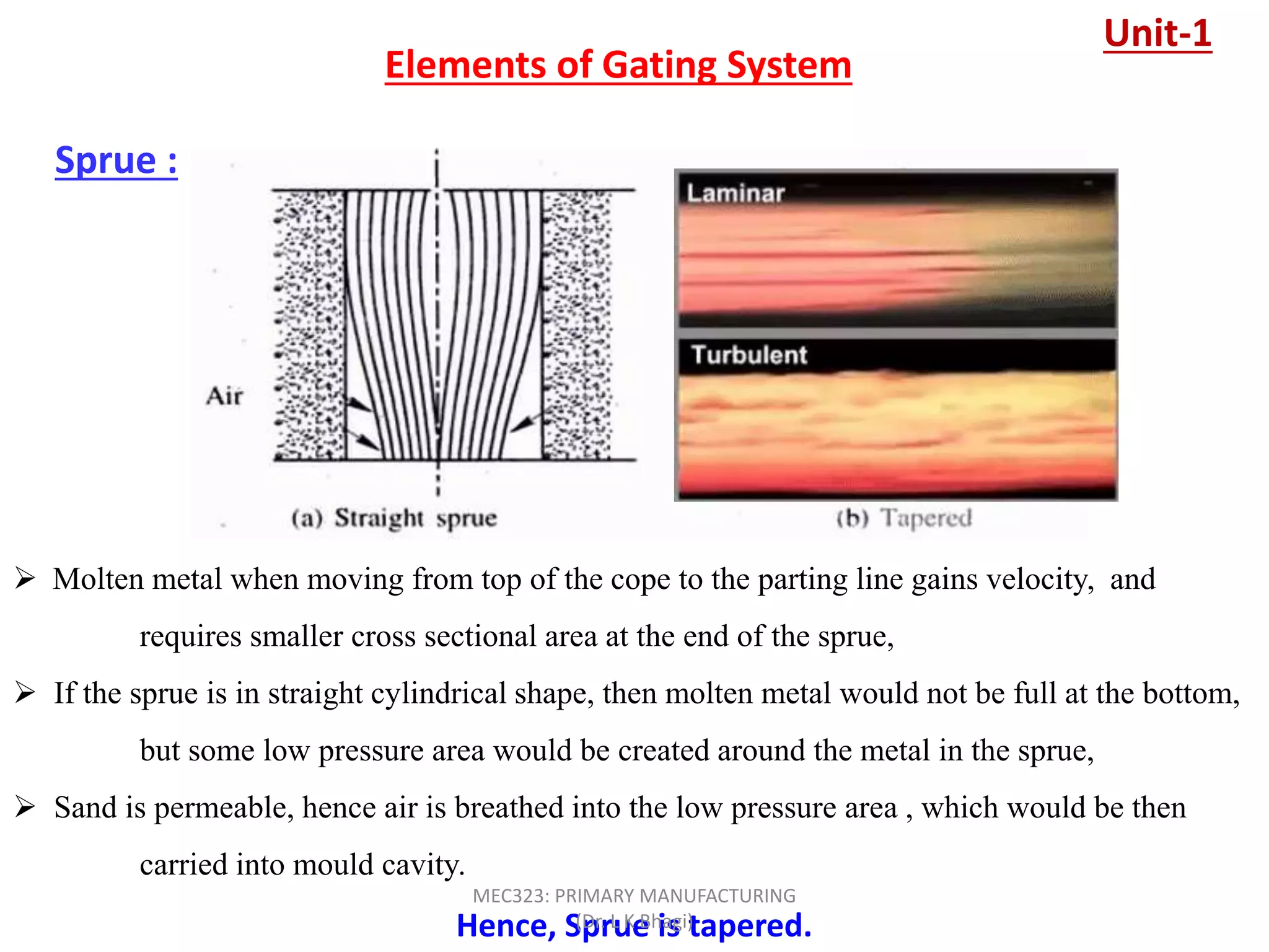 Sprue :
Elements of Gating System
 Molten metal when moving from top of the cope to the parting line gains velocity, and
requires smaller cross sectional area at the end of the sprue,
 If the sprue is in straight cylindrical shape, then molten metal would not be full at the bottom,
but some low pressure area would be created around the metal in the sprue,
 Sand is permeable, hence air is breathed into the low pressure area , which would be then
carried into mould cavity.
Hence, Sprue is tapered.
Unit-1
MEC323: PRIMARY MANUFACTURING
(Dr. L K Bhagi)
 