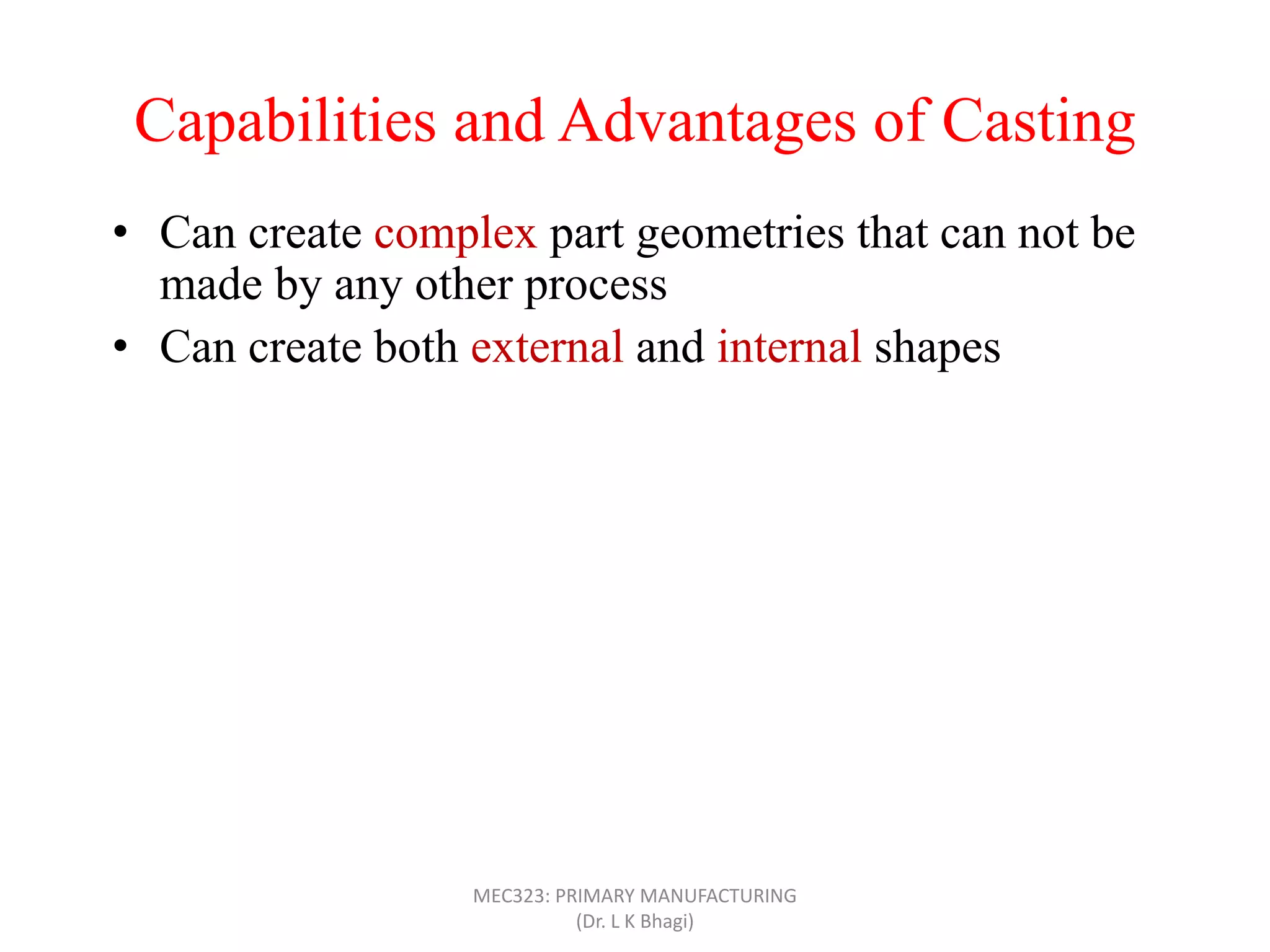 Capabilities and Advantages of Casting
• Can create complex part geometries that can not be
made by any other process
• Can create both external and internal shapes
• Some casting processes are net shape; others are near
net shape
• Can produce very large parts (with weight more than
100 tons), like m/c bed
• Casting can be applied to shape any metal that can melt
• Some casting methods are suited to mass production
• Can also be applied on polymers and ceramics
MEC323: PRIMARY MANUFACTURING
(Dr. L K Bhagi)
 