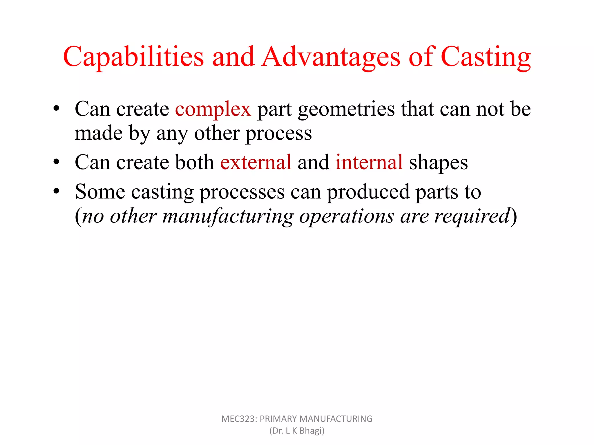 Capabilities and Advantages of Casting
• Can create complex part geometries that can not be
made by any other process
• Can create both external and internal shapes
• Some casting processes can produced parts to net shape
(no other manufacturing operations are required)
• Can produce very large parts (with weight more than
100 tons), like m/c bed
• Casting can be applied to shape any metal that can melt
• Some casting methods are suited to mass production
• Can also be applied on polymers and ceramics
MEC323: PRIMARY MANUFACTURING
(Dr. L K Bhagi)
 