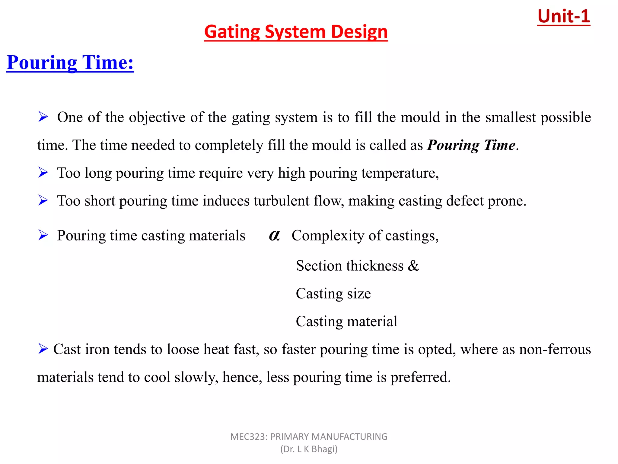 Pouring Time:
Gating System Design
 One of the objective of the gating system is to fill the mould in the smallest possible
time. The time needed to completely fill the mould is called as Pouring Time.
 Too long pouring time require very high pouring temperature,
 Too short pouring time induces turbulent flow, making casting defect prone.
 Pouring time casting materials α Complexity of castings,
Section thickness &
Casting size
Casting material
 Cast iron tends to loose heat fast, so faster pouring time is opted, where as non-ferrous
materials tend to cool slowly, hence, less pouring time is preferred.
Unit-1
MEC323: PRIMARY MANUFACTURING
(Dr. L K Bhagi)
 