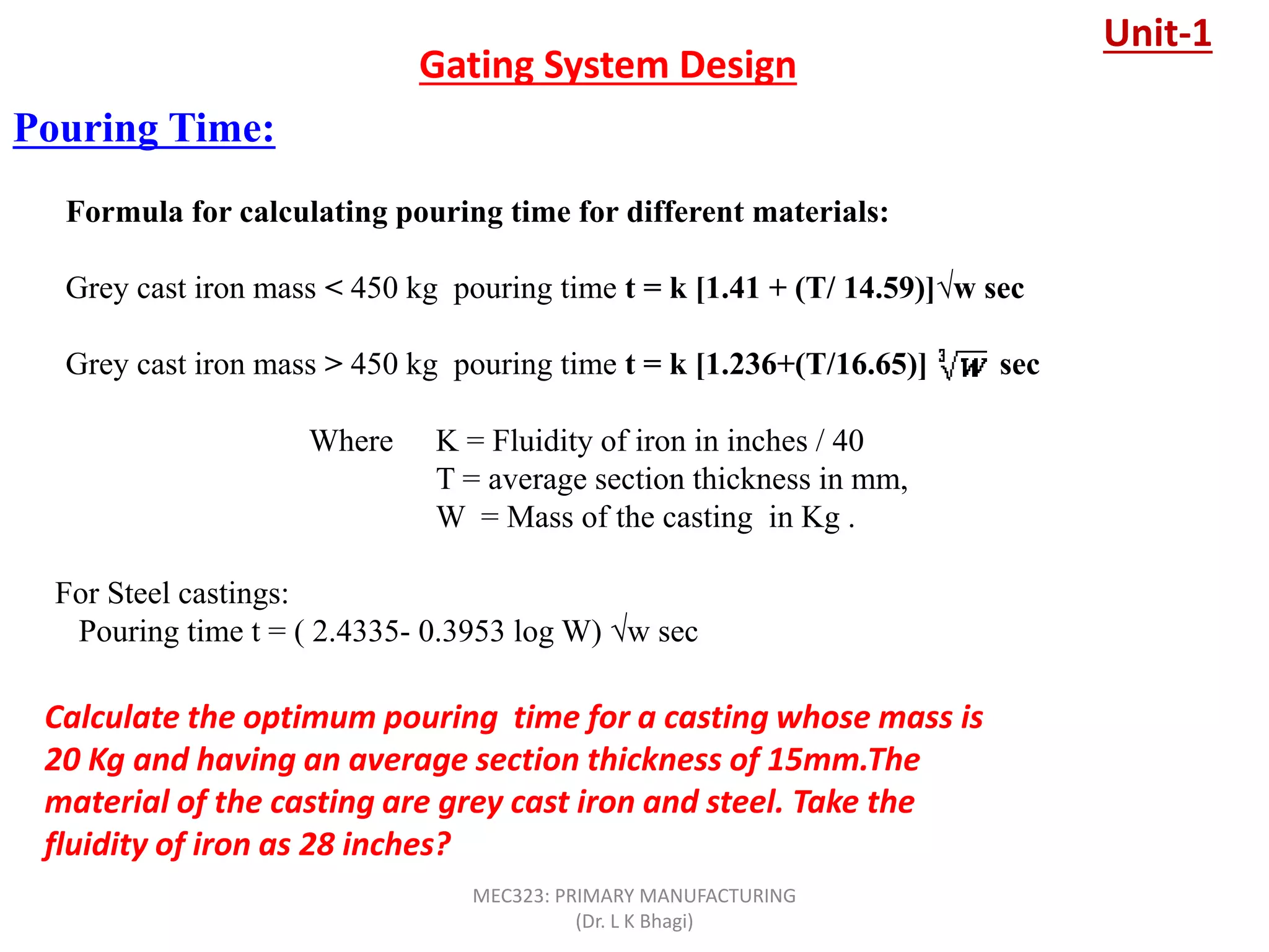 Pouring Time:
Gating System Design
Formula for calculating pouring time for different materials:
Grey cast iron mass < 450 kg pouring time t = k [1.41 + (T/ 14.59)]√w sec
Grey cast iron mass > 450 kg pouring time t = k [1.236+(T/16.65)] sec
Where K = Fluidity of iron in inches / 40
T = average section thickness in mm,
W = Mass of the casting in Kg .
For Steel castings:
Pouring time t = ( 2.4335- 0.3953 log W) √w sec
Calculate the optimum pouring time for a casting whose mass is
20 Kg and having an average section thickness of 15mm.The
material of the casting are grey cast iron and steel. Take the
fluidity of iron as 28 inches?
Unit-1
MEC323: PRIMARY MANUFACTURING
(Dr. L K Bhagi)
 
